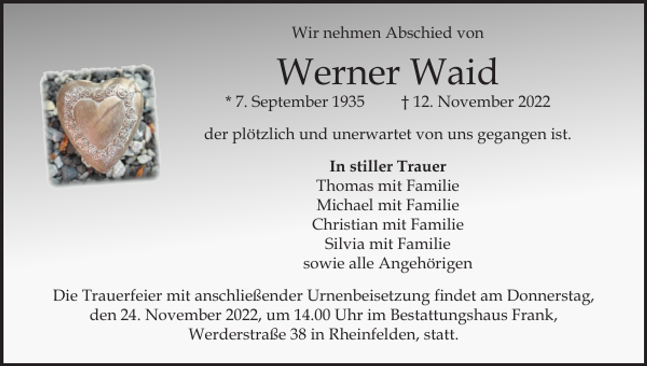 <p>Wir nehmen Abschied von</p><p>Werner Waid</p><p>* 7. September 1935</p><p>† 12. November 2022</p><p>der plötzlich und unerwartet von uns gegangen ist.<br />In stiller Trauer<br />Thomas mit Familie<br />Michael mit Familie<br />Christian mit Familie<br />Silvia mit Familie<br />sowie alle Angehörigen<br />Die Trauerfeier mit anschließender Urnenbeisetzung findet am Donnerstag,<br />den 24. November 2022, um 14.00 Uhr im Bestattungshaus Frank,<br />Werderstraße 38 in Rheinfelden, statt.</p>
