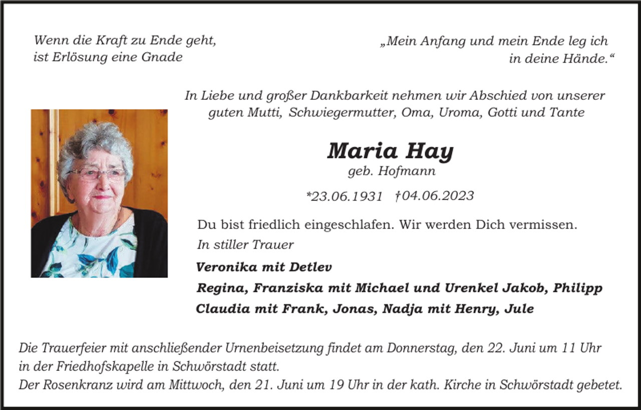 <p>Wenn die Kraft zu Ende geht,<br />ist Erlösung eine Gnade</p><p>„Mein Anfang und mein Ende leg ich<br />in deine Hände.“</p><p>In Liebe und großer Dankbarkeit nehmen wir Abschied von unserer<br />guten Mutti, Schwiegermutter, Oma, Uroma, Gotti und Tante</p><p>Maria Hay<br />geb. Hofmann<br />*23.06.1931 †04.06.2023<br />Du bist friedlich eingeschlafen. Wir werden Dich vermissen.<br />In stiller Trauer<br />Veronika mit Detlev<br />Regina, Franziska mit Michael und Urenkel Jakob, Philipp<br />Claudia mit Frank, Jonas, Nadja mit Henry, Jule</p><p>Die Trauerfeier mit anschließender Urnenbeisetzung findet am Donnerstag, den 22. Juni um 11 Uhr<br />in der Friedhofskapelle in Schwörstadt statt.<br />Der Rosenkranz wird am Mittwoch, den 21. Juni um 19 Uhr in der kath. Kirche in Schwörstadt gebetet.</p>