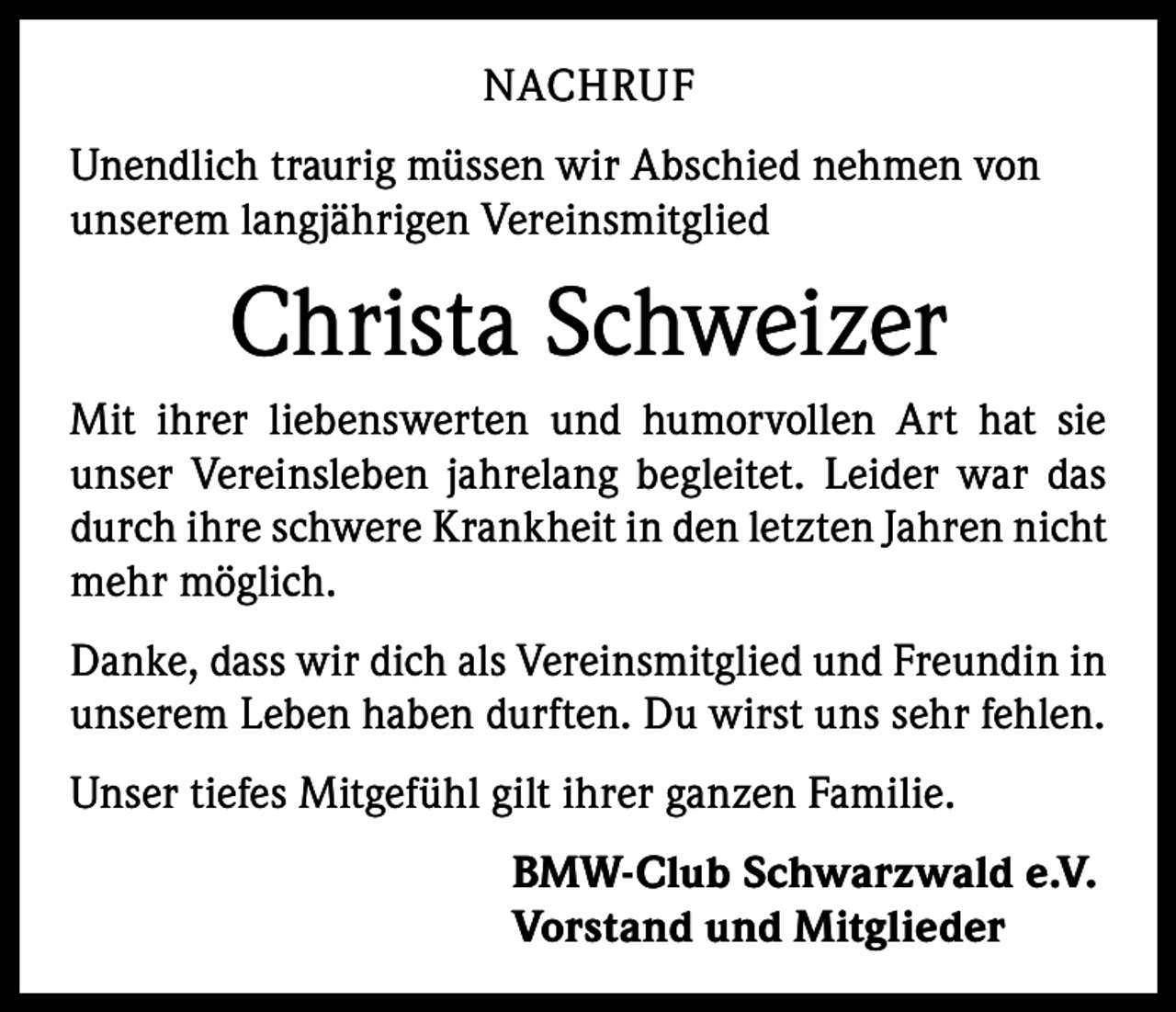 <p>NACHRUF<br />Unendlich traurig müssen wir Abschied nehmen von<br />unserem langjährigen Vereinsmitglied</p><p>Christa Schweizer<br />Mit ihrer liebenswerten und humorvollen Art hat sie<br />unser Vereinsleben jahrelang begleitet. Leider war das<br />durch ihre schwere Krankheit in den letzten Jahren nicht<br />mehr möglich.<br />Danke, dass wir dich als Vereinsmitglied und Freundin in<br />unserem Leben haben durften. Du wirst uns sehr fehlen.<br />Unser tiefes Mitgefühl gilt ihrer ganzen Familie.<br />BMW-Club Schwarzwald e.V.<br />Vorstand und Mitglieder</p>