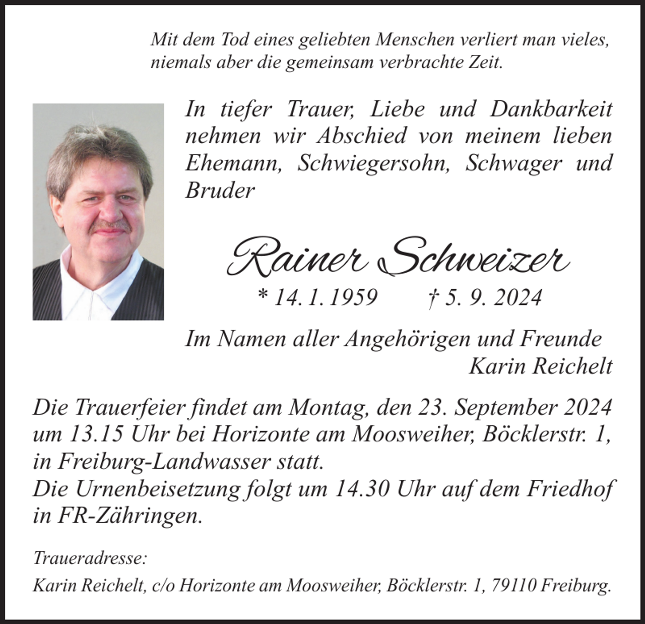 <p>Mit dem Tod eines geliebten Menschen verliert man vieles,<br />niemals aber die gemeinsam verbrachte Zeit.</p><p>In tiefer Trauer, Liebe und Dankbarkeit<br />nehmen wir Abschied von meinem lieben<br />Ehemann, Schwiegersohn, Schwager und<br />Bruder</p><p>Rainer Schweizer<br />* 14. 1. 1959 † 5. 9. 2024</p><p>Im Namen aller Angehörigen und Freunde<br />Karin Reichelt<br />Die Trauerfeier findet am Montag, den 23. September 2024<br />um 13.15 Uhr bei Horizonte am Moosweiher, Böcklerstr. 1,<br />in Freiburg-Landwasser statt.<br />Die Urnenbeisetzung folgt um 14.30 Uhr auf dem Friedhof<br />in FR-Zähringen.<br />Traueradresse:<br />Karin Reichelt, c/o Horizonte am Moosweiher, Böcklerstr. 1, 79110 Freiburg.</p>