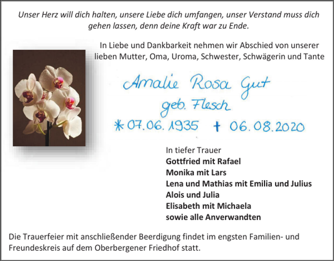 <p>Unser Herz will dich halten, unsere Liebe dich umfangen, unser Verstand muss dich<br />gehen lassen, denn deine Kraft war zu Ende.<br />In Liebe und Dankbarkeit nehmen wir Abschied von unserer<br />lieben Mutter, Oma, Uroma, Schwester, Schwägerin und Tante</p><p>In tiefer Trauer<br />Gottfried mit Rafael<br />Monika mit Lars<br />Lena und Mathias mit Emilia und Julius<br />Alois und Julia<br />Elisabeth mit Michaela<br />sowie alle Anverwandten<br />Die Trauerfeier mit anschließender Beerdigung findet im engsten Familien- und<br />Freundeskreis auf dem Oberbergener Friedhof statt.</p>