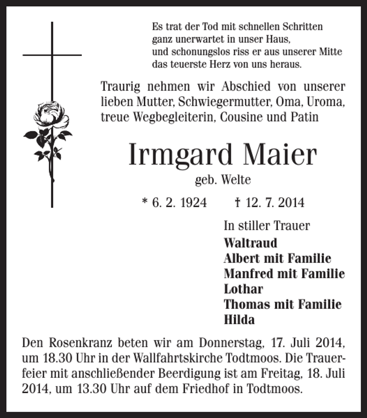 <p>Es trat der Tod mit schnellen Schritten<br />ganz unerwartet in unser Haus,<br />und schonungslos riss er aus unserer Mitte<br />das teuerste Herz von uns heraus.</p><p>Traurig nehmen wir Abschied von unserer<br />lieben Mutter, Schwiegermutter, Oma, Uroma,<br />treue Wegbegleiterin, Cousine und Patin</p><p>Irmgard Maier<br />geb. Welte</p><p>* 6. 2. 1924 † 12. 7. 2014</p><p>In stiller Trauer<br />Waltraud<br />Albert mit Familie<br />Manfred mit Familie<br />Lothar<br />Thomas mit Familie<br />Hilda<br />Den Rosenkranz beten wir am Donnerstag, 17. Juli 2014,<br />um 18.30 Uhr in der Wallfahrtskirche Todtmoos. Die Trauer­<br />feier mit anschließender Beerdigung ist am Freitag, 18. Juli<br />2014, um 13.30 Uhr auf dem Friedhof in Todtmoos.</p>