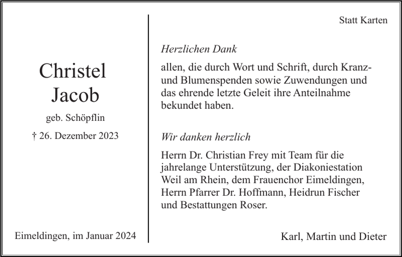 <p>Statt Karten</p><p>Herzlichen Dank</p><p>Christel<br />Jacob</p><p>allen, die durch Wort und Schrift, durch Kranzund Blumenspenden sowie Zuwendungen und<br />das ehrende letzte Geleit ihre Anteilnahme<br />bekundet haben.</p><p>geb. Schöpflin<br />† 26. Dezember 2023</p><p>Wir danken herzlich<br />Herrn Dr. Christian Frey mit Team für die<br />jahrelange Unterstützung, der Diakoniestation<br />Weil am Rhein, dem Frauenchor Eimeldingen,<br />Herrn Pfarrer Dr. Hoffmann, Heidrun Fischer<br />und Bestattungen Roser.</p><p>Eimeldingen, im Januar 2024</p><p>Karl, Martin und Dieter</p>