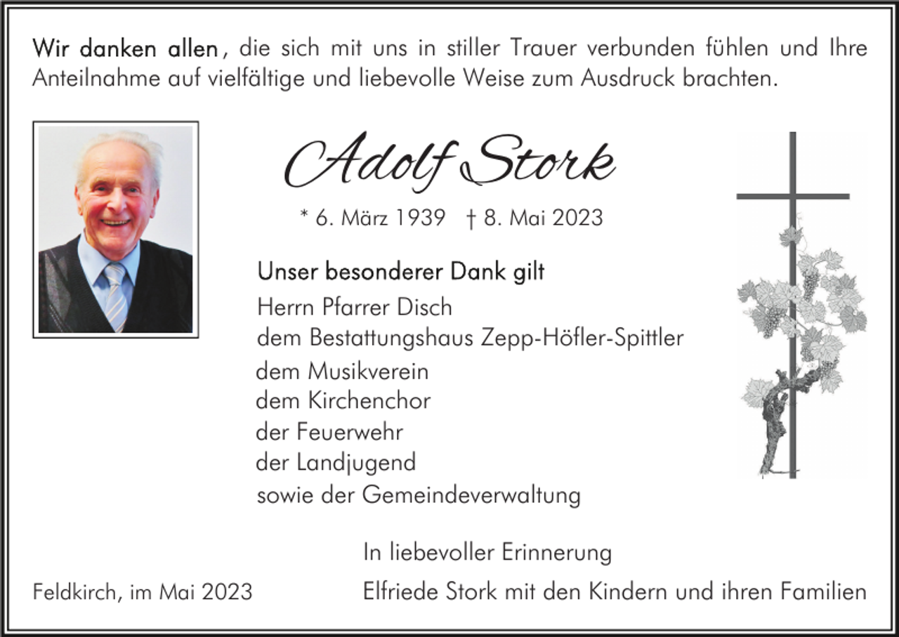 <p>, die sich mit uns in stiller Trauer verbunden fühlen und Ihre<br />Anteilnahme auf vielfältige und liebevolle Weise zum Ausdruck brachten.</p><p>Adolf Stork<br />* 6. März 1939 † 8. Mai 2023</p><p>Herrn Pfarrer Disch<br />dem Bestattungshaus Zepp-Höfler-Spittler<br />dem Musikverein<br />dem Kirchenchor<br />der Feuerwehr<br />der Landjugend<br />sowie der Gemeindeverwaltung<br />In liebevoller Erinnerung<br />Feldkirch, im Mai 2023</p><p>Elfriede Stork mit den Kindern und ihren Familien</p>