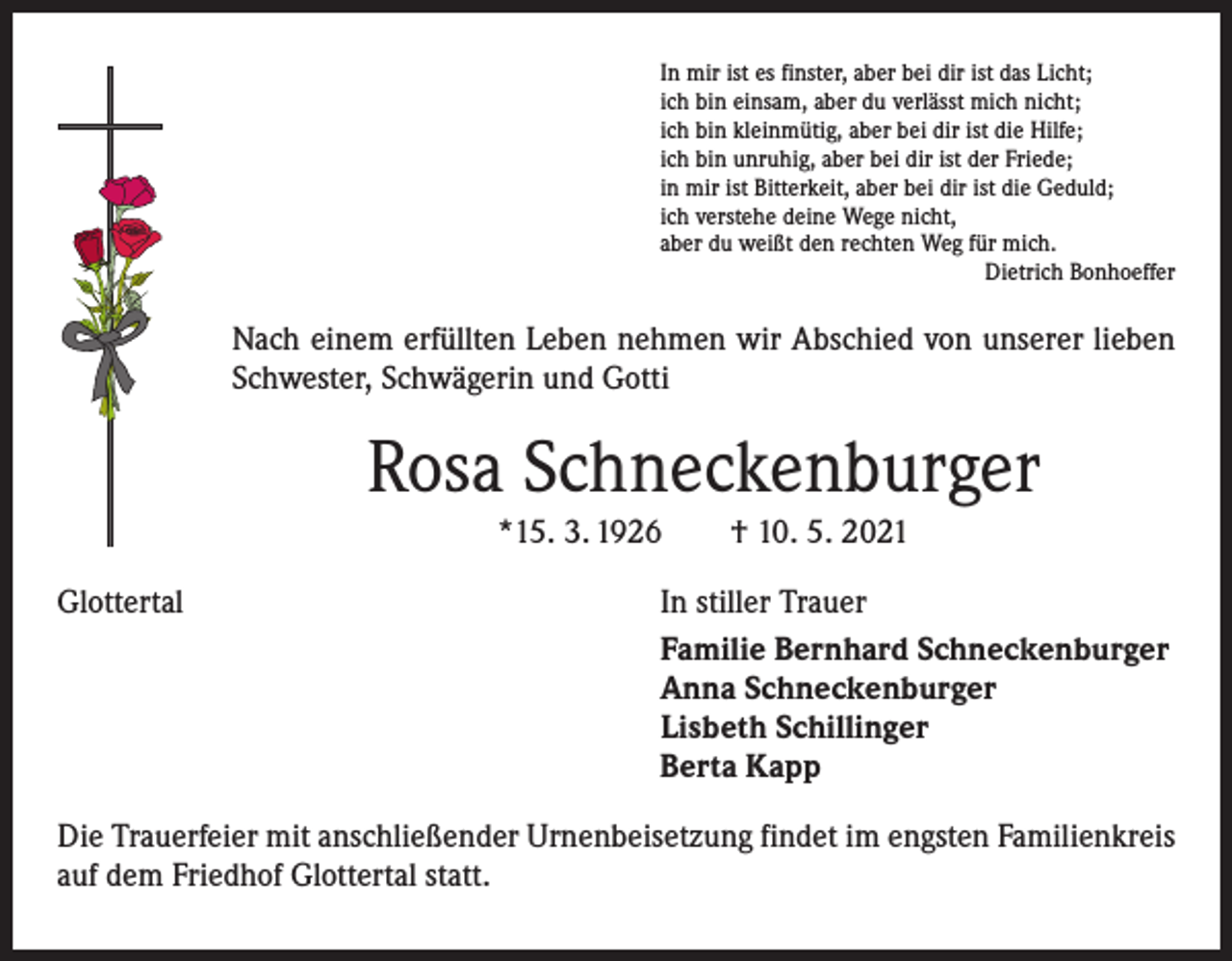 <p>In mir ist es finster, aber bei dir ist das Licht;<br />ich bin einsam, aber du verlässt mich nicht;<br />ich bin kleinmütig, aber bei dir ist die Hilfe;<br />ich bin unruhig, aber bei dir ist der Friede;<br />in mir ist Bitterkeit, aber bei dir ist die Geduld;<br />ich verstehe deine Wege nicht,<br />aber du weißt den rechten Weg für mich.</p><p>Dietrich Bonhoeffer</p><p>Nach einem erfüllten Leben nehmen wir Abschied von unserer lieben<br />Schwester, Schwägerin und Gotti</p><p>Rosa Schneckenburger<br />*15. 3. 1926 † 10. 5. 2021<br />Glottertal</p><p>In stiller Trauer<br />Familie Bernhard Schneckenburger<br />Anna Schneckenburger<br />Lisbeth Schillinger<br />Berta Kapp</p><p>Die Trauerfeier mit anschließender Urnenbeisetzung findet im engsten Familienkreis<br />auf dem Friedhof Glottertal statt.</p>