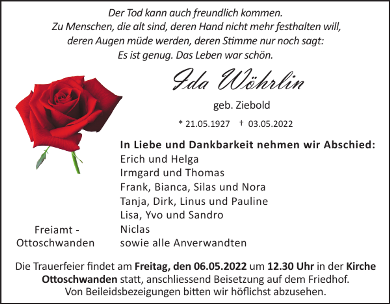 <p>Der Tod kann auch freundlich kommen.<br />Zu Menschen, die alt sind, deren Hand nicht mehr festhalten will,<br />deren Augen müde werden, deren Stimme nur noch sagt:<br />Es ist genug. Das Leben war schön.</p><p>Ida Wöhrlin<br />geb. Ziebold<br />* 21.05.1927 † 03.05.2022</p><p>Freiamt Ottoschwanden</p><p>In Liebe und Dankbarkeit nehmen wir Abschied:<br />Erich und Helga<br />Irmgard und Thomas<br />Frank, Bianca, Silas und Nora<br />Tanja, Dirk, Linus und Pauline<br />Lisa, Yvo und Sandro<br />Niclas<br />sowie alle Anverwandten</p><p>Die Trauerfeier findet am Freitag, den 06.05.2022 um 12.30 Uhr in der Kirche<br />Ottoschwanden statt, anschliessend Beisetzung auf dem Friedhof.<br />Von Beileidsbezeigungen bitten wir höflichst abzusehen.</p>