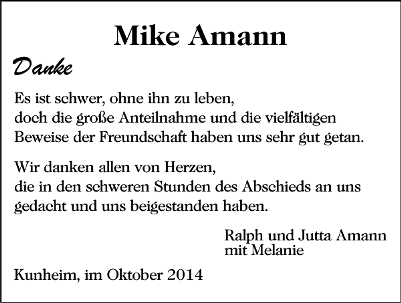 <p>Danke</p><p>Mike Amann</p><p>Es ist schwer, ohne ihn zu leben,<br />doch die große Anteilnahme und die vielfältigen<br />Beweise der Freundschaft haben uns sehr gut getan.<br />Wir danken allen von Herzen,<br />die in den schweren Stunden des Abschieds an uns<br />gedacht und uns beigestanden haben.<br />Ralph und Jutta Amann<br />mit Melanie<br />Kunheim, im Oktober 2014</p>