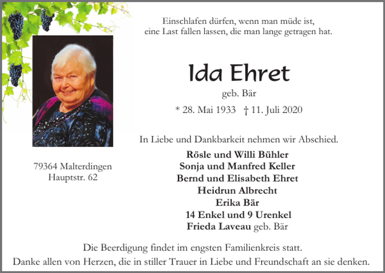 <p>Einschlafen dürfen, wenn man müde ist,<br />eine Last fallen lassen, die man lange getragen hat.</p><p>Ida Ehret<br />geb. Bär<br />* 28. Mai 1933 † 11. Juli 2020</p><p>79364 Malterdingen<br />Hauptstr. 62</p><p>In Liebe und Dankbarkeit nehmen wir Abschied.<br />Rösle und Willi Bühler<br />Sonja und Manfred Keller<br />Bernd und Elisabeth Ehret<br />Heidrun Albrecht<br />Erika Bär<br />14 Enkel und 9 Urenkel<br />Frieda Laveau geb. Bär</p><p>Die Beerdigung findet im engsten Familienkreis statt.<br />Danke allen von Herzen, die in stiller Trauer in Liebe und Freundschaft an sie denken.</p>