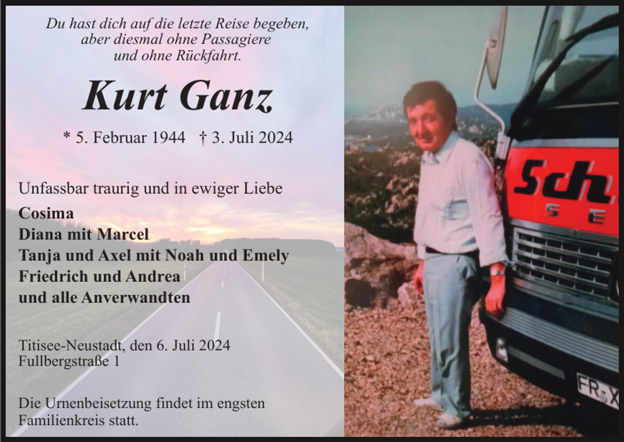 <p>Du hast dich auf die letzte Reise begeben,<br />aber diesmal ohne Passagiere<br />und ohne Rückfahrt.</p><p>Kurt Ganz<br />* 5. Februar 1944 † 3. Juli 2024<br />Unfassbar traurig und in ewiger Liebe<br />Cosima<br />Diana mit Marcel<br />Tanja und Axel mit Noah und Emely<br />Friedrich und Andrea<br />und alle Anverwandten<br />Titisee-Neustadt, den 6. Juli 2024<br />Fullbergstraße 1<br />Die Urnenbeisetzung findet im engsten<br />Familienkreis statt.</p>