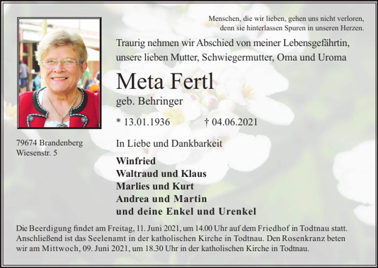 <p>Menschen, die wir lieben, gehen uns nicht verloren,<br />denn sie hinterlassen Spuren in unseren Herzen.</p><p>Traurig nehmen wir Abschied von meiner Lebensgefährtin,<br />unsere lieben Mutter, Schwiegermutter, Oma und Uroma</p><p>Meta Fertl<br />geb. Behringer<br />* 13.01.1936<br />79674 Brandenberg<br />Wiesenstr. 5</p><p>† 04.06.2021</p><p>In Liebe und Dankbarkeit<br />Winfried<br />Waltraud und Klaus<br />Marlies und Kurt<br />Andrea und Martin<br />und deine Enkel und Urenkel</p><p>Die Beerdigung findet am Freitag, 11. Juni 2021, um 14.00 Uhr auf dem Friedhof in Todtnau statt.<br />Anschließend ist das Seelenamt in der katholischen Kirche in Todtnau. Den Rosenkranz beten<br />wir am Mittwoch, 09. Juni 2021, um 18.30 Uhr in der katholischen Kirche in Todtnau.</p>