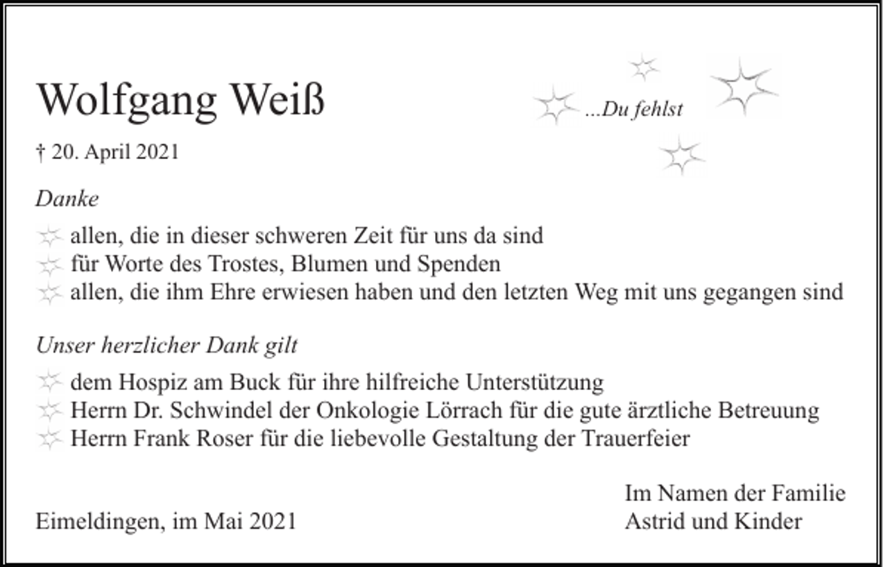 <p>Wolfgang Weiß</p><p>...Du fehlst</p><p>† 20. April 2021</p><p>Danke<br />allen, die in dieser schweren Zeit für uns da sind<br />für Worte des Trostes, Blumen und Spenden<br />allen, die ihm Ehre erwiesen haben und den letzten Weg mit uns gegangen sind<br />Unser herzlicher Dank gilt<br />dem Hospiz am Buck für ihre hilfreiche Unterstützung<br />Herrn Dr. Schwindel der Onkologie Lörrach für die gute ärztliche Betreuung<br />Herrn Frank Roser für die liebevolle Gestaltung der Trauerfeier<br />Eimeldingen, im Mai 2021</p><p>Im Namen der Familie<br />Astrid und Kinder</p>