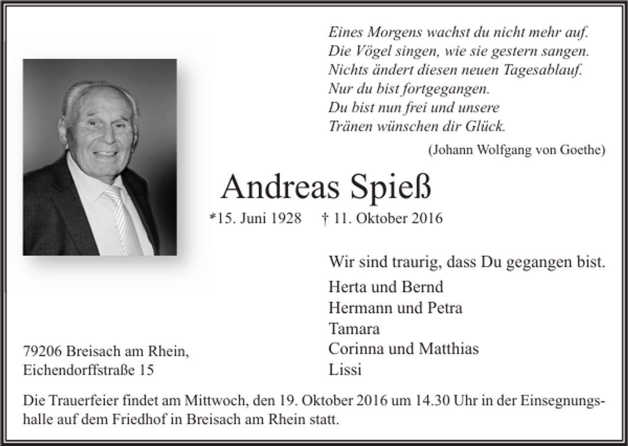 <p>Eines Morgens wachst du nicht mehr auf.<br />Die Vögel singen, wie sie gestern sangen.<br />Nichts ändert diesen neuen Tagesablauf.<br />Nur du bist fortgegangen.<br />Du bist nun frei und unsere<br />Tränen wünschen dir Glück.<br />(Johann Wolfgang von Goethe)</p><p>Andreas Spieß</p><p>*15. Juni 1928</p><p>79206 Breisach am Rhein,<br />Eichendorffstraße 15</p><p>† 11. Oktober 2016</p><p>Wir sind traurig, dass Du gegangen bist.<br />Herta und Bernd<br />Hermann und Petra<br />Tamara<br />Corinna und Matthias<br />Lissi</p><p>Die Trauerfeier findet am Mittwoch, den 19. Oktober 2016 um 14.30 Uhr in der Einsegnungshalle auf dem Friedhof in Breisach am Rhein statt.</p>