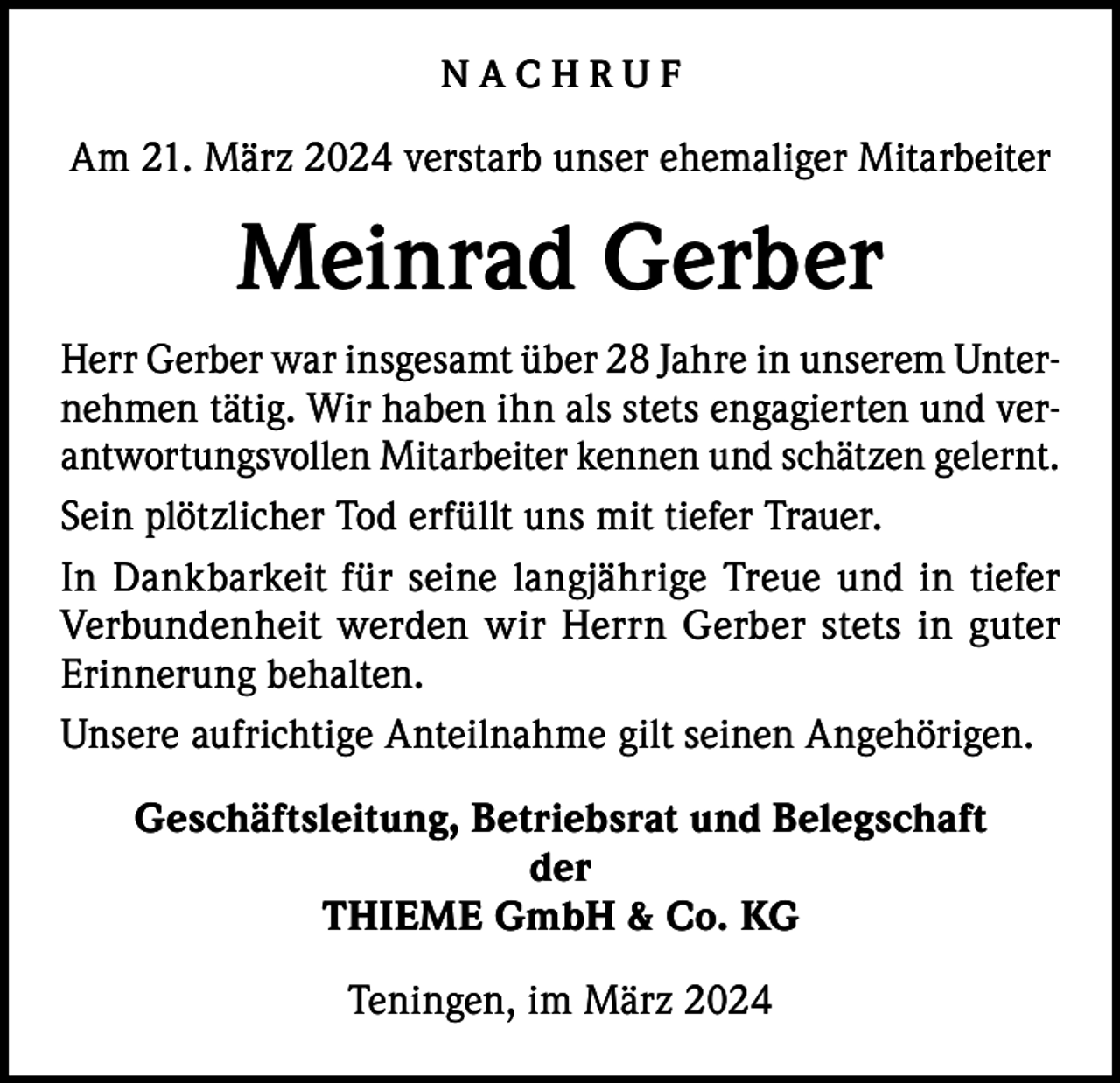 <p>NACHRUF<br />Am 21. März 2024 verstarb unser ehemaliger Mitarbeiter</p><p>Meinrad Gerber<br />Herr Gerber war insgesamt über 28 Jahre in unserem Unternehmen tätig. Wir haben ihn als stets engagierten und verantwortungsvollen Mitarbeiter kennen und schätzen gelernt.<br />Sein plötzlicher Tod erfüllt uns mit tiefer Trauer.<br />In Dankbarkeit für seine langjährige Treue und in tiefer<br />Verbundenheit werden wir Herrn Gerber stets in guter<br />Erinnerung behalten.<br />Unsere aufrichtige Anteilnahme gilt seinen Angehörigen.<br />Geschäftsleitung, Betriebsrat und Belegschaft<br />der<br />THIEME GmbH &amp; Co. KG<br />Teningen, im März 2024</p>