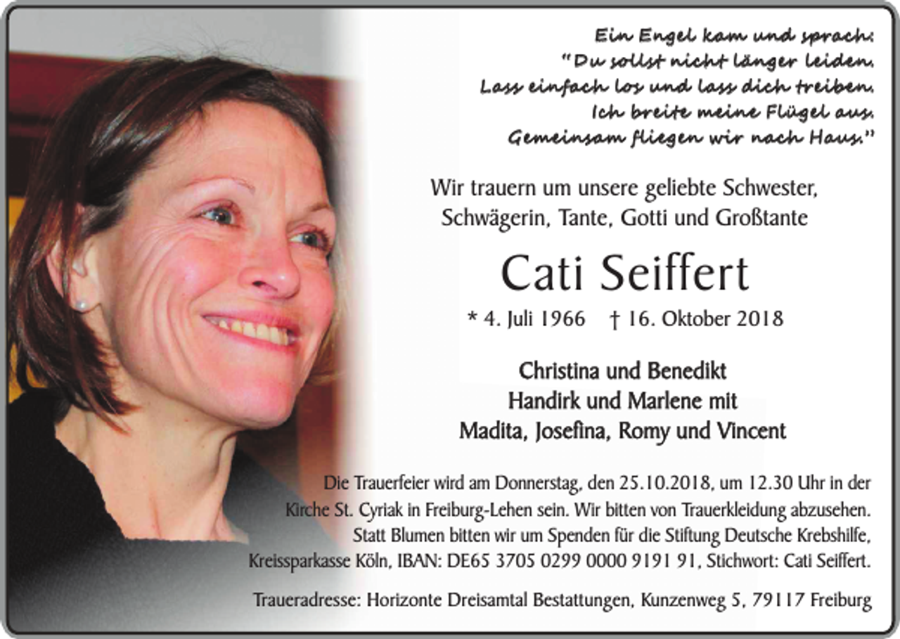 <p>Ein Engel kam und sprach:<br />“Du sollst nicht länger leiden.<br />Lass einfach los und lass dich treiben.<br />Ich breite meine Flügel aus.<br />Gemeinsam fliegen wir nach Haus.”</p><p>Wir trauern um unsere geliebte Schwester,<br />Schwägerin, Tante, Gotti und Großtante</p><p>Cati Seiffert</p><p>* 4. Juli 1966</p><p>† 16. Oktober 2018</p><p>Christina und Benedikt<br />Handirk und Marlene mit<br />Madita, Josefina, Romy und Vincent<br />Die Trauerfeier wird am Donnerstag, den 25.10.2018, um 12.30 Uhr in der<br />Kirche St. Cyriak in Freiburg-Lehen sein. Wir bitten von Trauerkleidung abzusehen.<br />Statt Blumen bitten wir um Spenden für die Stiftung Deutsche Krebshilfe,<br />Kreissparkasse Köln, IBAN: DE65 3705 0299 0000 91, Stichwort: Cati Seiffert.<br />Traueradresse: Horizonte Dreisamtal Bestattungen, Kunzenweg 5, 79117 Freiburg</p>
