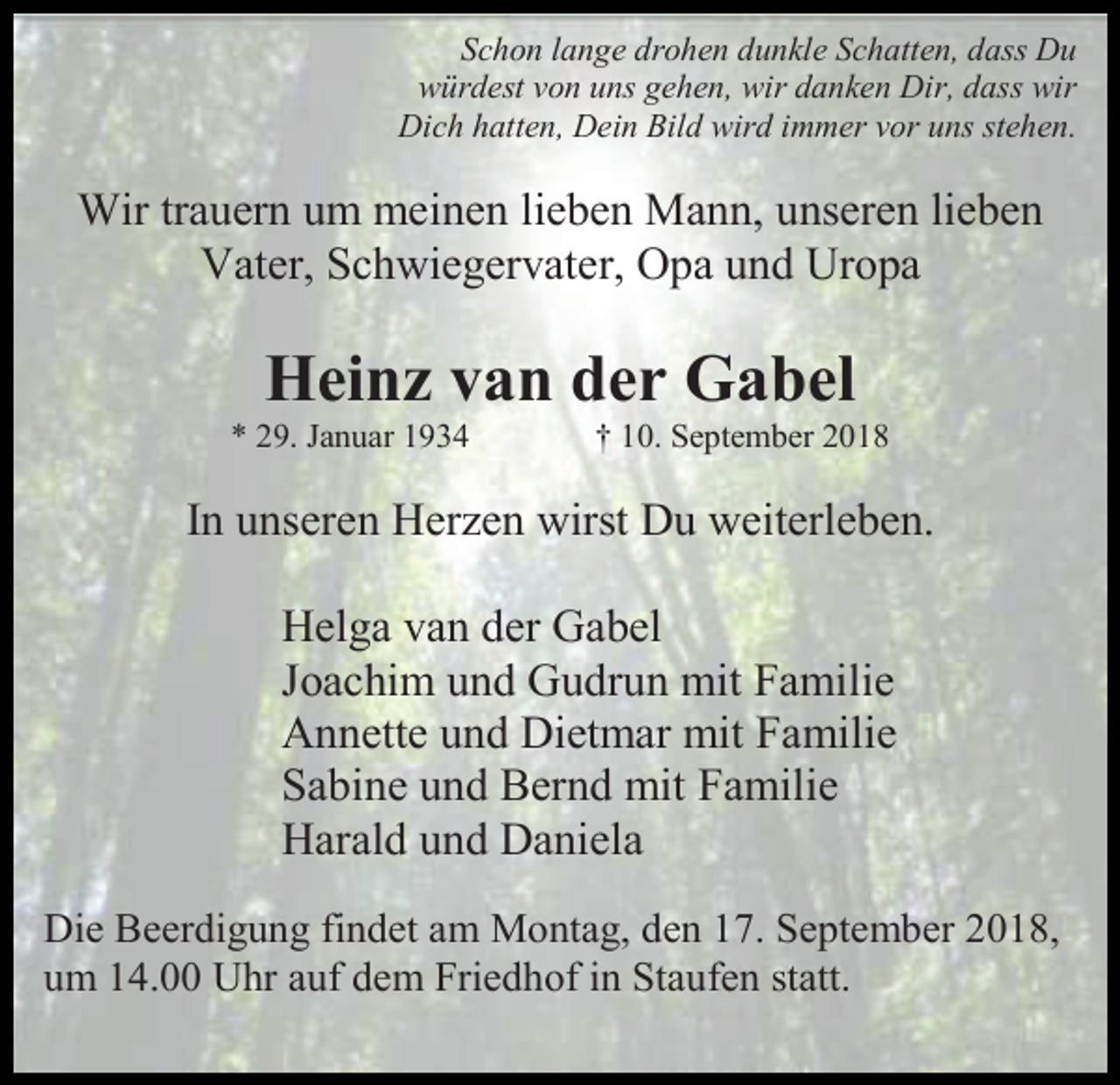 <p>Schon lange drohen dunkle Schatten, dass Du<br />würdest von uns gehen, wir danken Dir, dass wir<br />Dich hatten, Dein Bild wird immer vor uns stehen.</p><p>Wir trauern um meinen lieben Mann, unseren lieben<br />Vater, Schwiegervater, Opa und Uropa</p><p>Heinz van der Gabel<br />* 29. Januar 1934</p><p>† 10. September 2018</p><p>In unseren Herzen wirst Du weiterleben.<br />Helga van der Gabel<br />Joachim und Gudrun mit Familie<br />Annette und Dietmar mit Familie<br />Sabine und Bernd mit Familie<br />Harald und Daniela<br />Die Beerdigung findet am Montag, den 17. September 2018,<br />um 14.00 Uhr auf dem Friedhof in Staufen statt.</p>