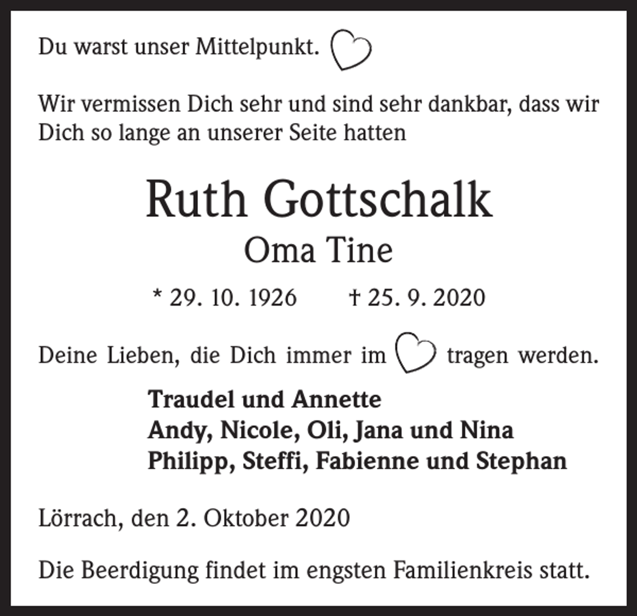 <p>Du warst unser Mittelpunkt.<br />Wir vermissen Dich sehr und sind sehr dankbar, dass wir<br />Dich so lange an unserer Seite hatten</p><p>Ruth Gottschalk<br />Oma Tine</p><p>* 29. 10. 1926 † 25. 9. 2020<br />Deine Lieben, die Dich immer im tragen werden.</p><p>Traudel und Annette<br />Andy, Nicole, Oli, Jana und Nina<br />Philipp, Steffi, Fabienne und Stephan<br />Lörrach, den 2. Oktober 2020<br />Die Beerdigung findet im engsten Familienkreis statt.</p>
