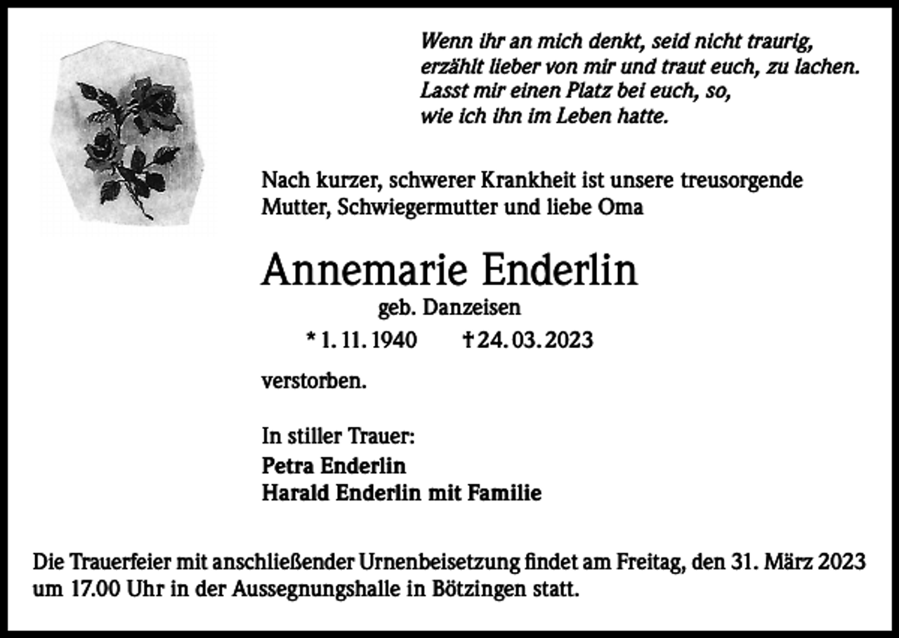 <p>Wenn ihr an mich denkt, seid nicht traurig,<br />erzählt lieber von mir und traut euch, zu lachen.<br />Lasst mir einen Platz bei euch, so,<br />wie ich ihn im Leben hatte.</p><p>Nach kurzer, schwerer Krankheit ist unsere treusorgende<br />Mutter, Schwiegermutter und liebe Oma</p><p>Annemarie Enderlin<br />geb. Danzeisen<br />* 1. 11. 1940 † 24. 03. 2023</p><p>verstorben.<br />In stiller Trauer:<br />Petra Enderlin<br />Harald Enderlin mit Familie<br />Die Trauerfeier mit anschließender Urnenbeisetzung findet am Freitag, den 31. März 2023<br />um 17.00 Uhr in der Aussegnungshalle in Bötzingen statt.</p>