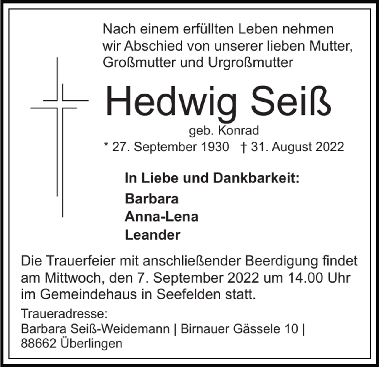 <p>Nach einem erfüllten Leben nehmen<br />wir Abschied von unserer lieben Mutter,<br />Großmutter und Urgroßmutter</p><p>Hedwig Seiß</p><p>geb. Konrad<br />* 27. September 1930 † 31. August 2022</p><p>In Liebe und Dankbarkeit:<br />Barbara<br />Anna-Lena<br />Leander<br />Die Trauerfeier mit anschließender Beerdigung findet<br />am Mittwoch, den 7. September 2022 um 14.00 Uhr<br />im Gemeindehaus in Seefelden statt.<br />Traueradresse:<br />Barbara Seiß-Weidemann | Birnauer Gässele 10 |<br />88662 Überlingen</p>