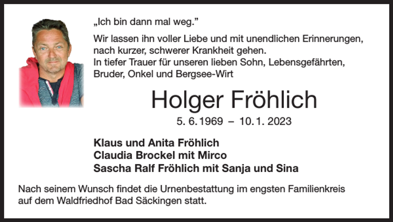 <p>„Ich bin dann mal weg.”<br />Wir lassen ihn voller Liebe und mit unendlichen Erinnerungen,<br />nach kurzer, schwerer Krankheit gehen.<br />In tiefer Trauer für ­unseren lieben Sohn, Lebensgefährten,<br />Bruder, Onkel und Bergsee-Wirt</p><p>Holger Fröhlich<br />5. 6. 1969 – 10. 1. 2023<br />Klaus und Anita Fröhlich<br />Claudia Brockel mit Mirco<br />Sascha Ralf Fröhlich mit Sanja und Sina<br />Nach seinem Wunsch findet die Urnenbestattung im engsten Familienkreis<br />auf dem Waldfriedhof Bad Säckingen statt.</p>