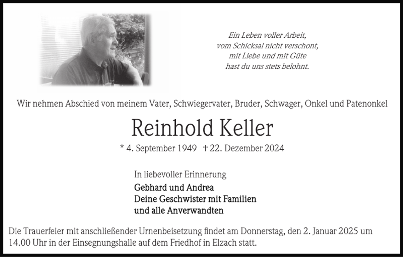 <p>Ein Leben voller Arbeit,<br />vom Schicksal nicht verschont,<br />mit Liebe und mit Güte<br />hast du uns stets belohnt.</p><p>Wir nehmen Abschied von meinem Vater, Schwiegervater, Bruder, Schwager, Onkel und Patenonkel</p><p>Reinhold Keller<br />* 4. September 1949 † 22. Dezember 2024<br />In liebevoller Erinnerung</p><p>Die Trauerfeier mit anschließender Urnenbeisetzung ﬁndet am Donnerstag, den 2. Januar 2025 um<br />14.00 Uhr in der Einsegnungshalle auf dem Friedhof in Elzach statt.</p>