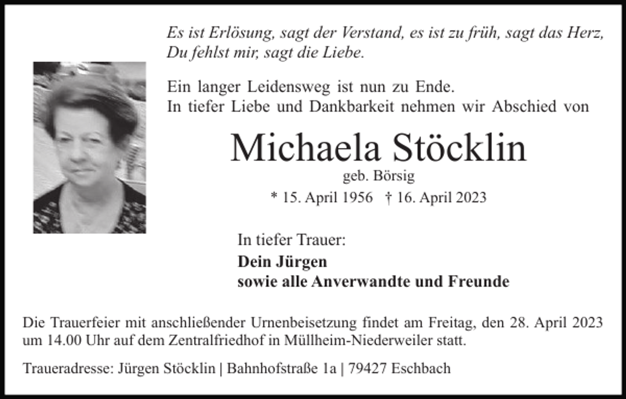 <p>Es ist Erlösung, sagt der Verstand, es ist zu früh, sagt das Herz,<br />Du fehlst mir, sagt die Liebe.<br />Ein langer Leidensweg ist nun zu Ende.<br />In tiefer Liebe und Dankbarkeit nehmen wir Abschied von</p><p>Michaela Stöcklin<br />geb. Börsig<br />* 15. April 1956 † 16. April 2023</p><p>In tiefer Trauer:<br />Dein Jürgen<br />sowie alle Anverwandte und Freunde<br />Die Trauerfeier mit anschließender Urnenbeisetzung findet am Freitag, den 28. April 2023<br />um 14.00 Uhr auf dem Zentralfriedhof in Müllheim-Niederweiler statt.<br />Traueradresse: Jürgen Stöcklin | Bahnhofstraße 1a | 79427 Eschbach</p>