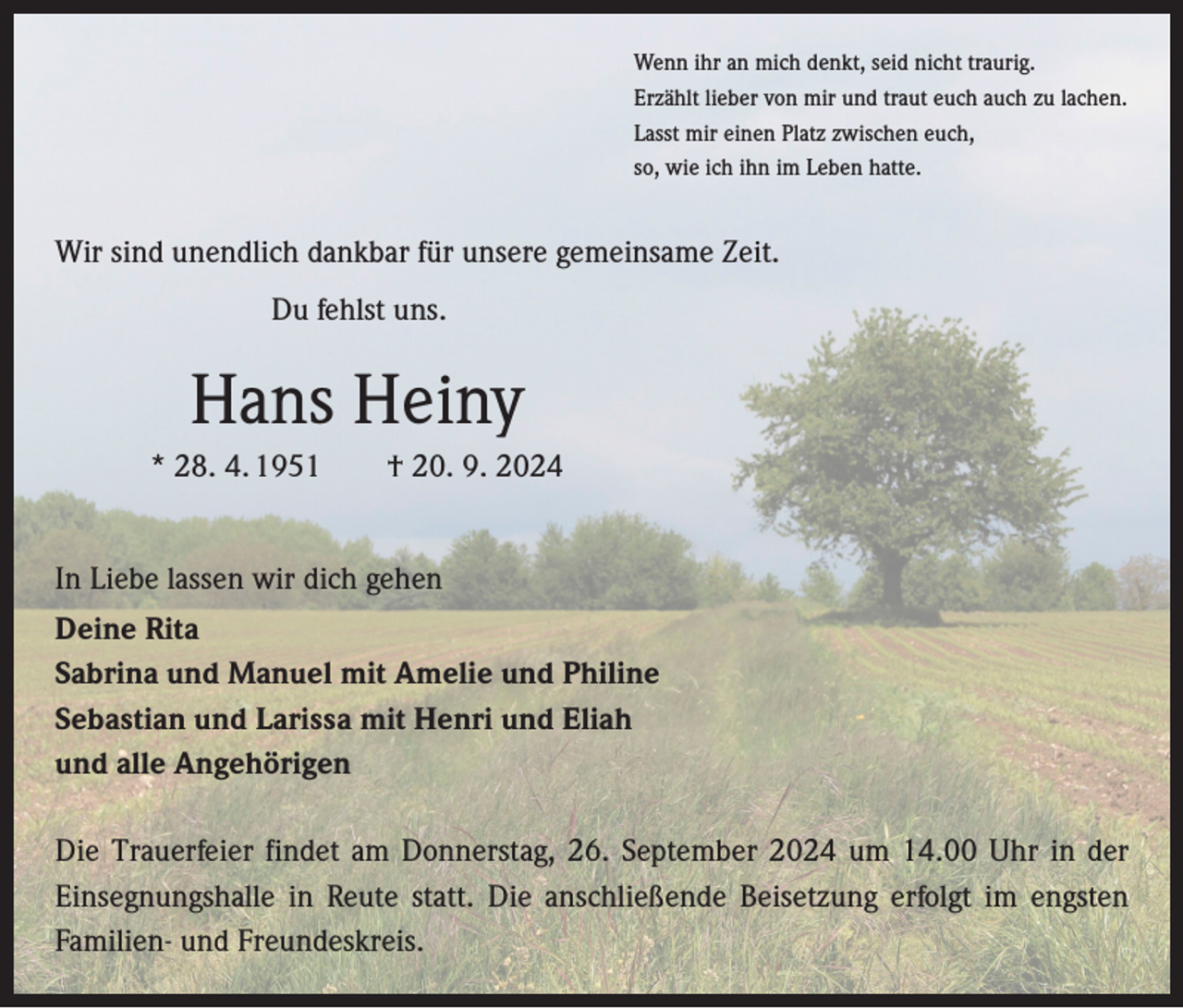 <p>Wenn ihr an mich denkt, seid nicht traurig.<br />Erzählt lieber von mir und traut euch auch zu lachen.<br />Lasst mir einen Platz zwischen euch,<br />so, wie ich ihn im Leben hatte.</p><p>Wir sind unendlich dankbar für unsere gemeinsame Zeit.</p><p>Du fehlst uns.</p><p>Hans Heiny<br />* 28. 4. 1951 † 20. 9. 2024<br />In Liebe lassen wir dich gehen<br />Deine Rita<br />Sabrina und Manuel mit Amelie und Philine<br />Sebastian und Larissa mit Henri und Eliah<br />und alle Angehörigen<br />Die Trauerfeier findet am Donnerstag, 26. September 2024 um 14.00 Uhr in der<br />­Einsegnungshalle in Reute statt. Die anschließende Beisetzung erfolgt im engsten<br />Familien- und Freundeskreis.</p>