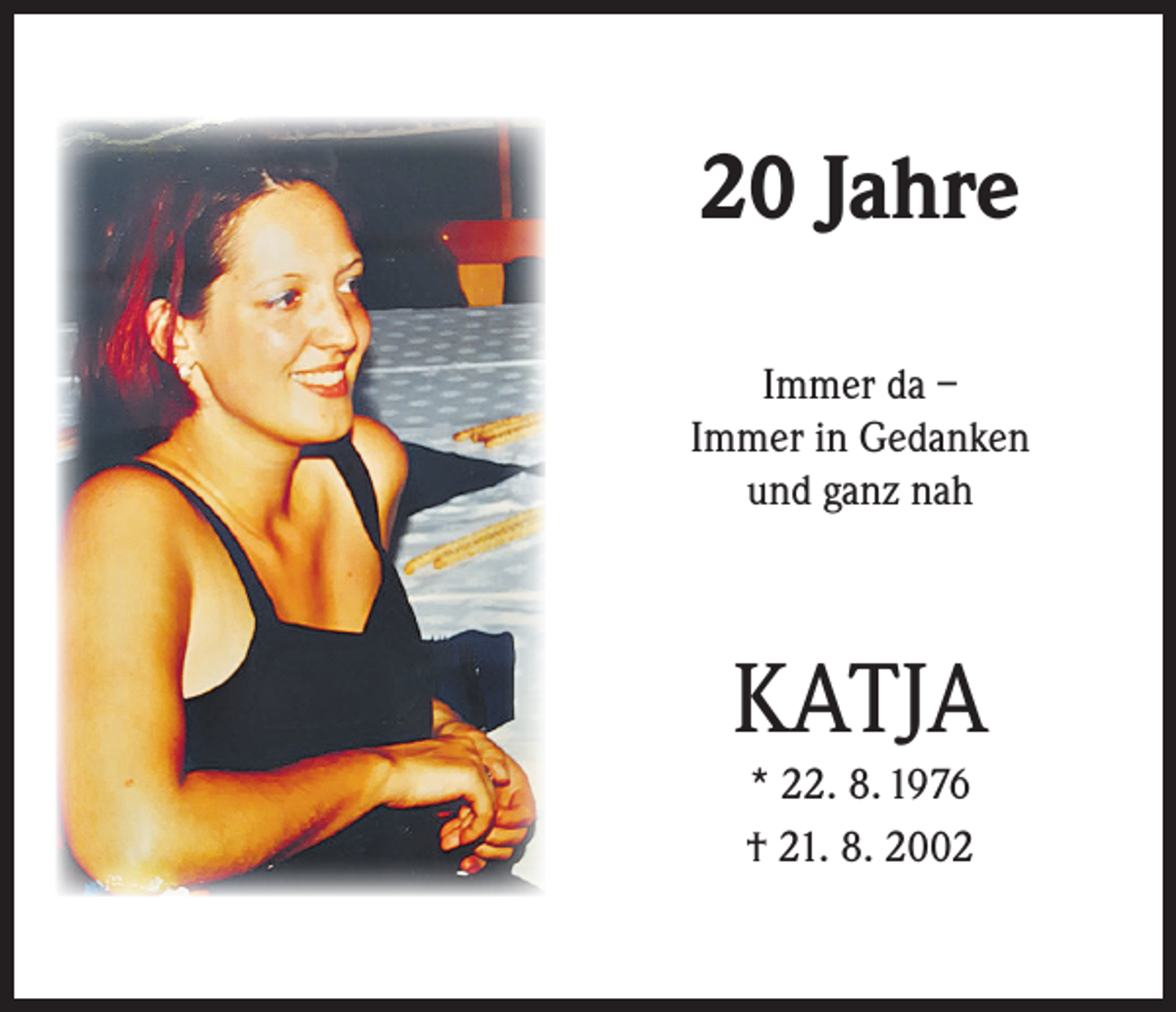 <p>20 Jahre<br />Immer da –<br />Immer in Gedanken<br />und ganz nah</p><p>KATJA<br />* 22. 8. 1976<br />† 21. 8. 2002</p>