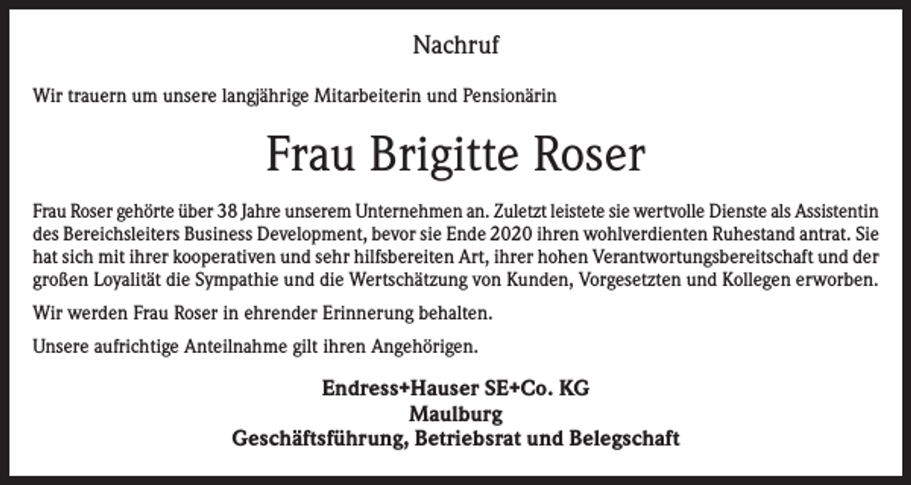 <p>Nachruf<br />Wir trauern um unsere langjährige Mitarbeiterin und Pensionärin</p><p>Frau Brigitte Roser<br />Frau Roser gehörte über 38 Jahre unserem Unternehmen an. Zuletzt leistete sie wertvolle Dienste als Assistentin<br />des Bereichsleiters Business Development, bevor sie Ende 2020 ihren wohlverdienten Ruhestand antrat. Sie<br />hat sich mit ihrer kooperativen und sehr hilfsbereiten Art, ihrer hohen Verantwortungsbereitschaft und der<br />großen Loyalität die Sympathie und die Wertschätzung von Kunden, Vorgesetzten und Kollegen erworben.<br />Wir werden Frau Roser in ehrender Erinnerung behalten.<br />Unsere aufrichtige Anteilnahme gilt ihren Angehörigen.</p><p>Endress+Hauser SE+Co. KG<br />Maulburg<br />Geschäftsführung, Betriebsrat und Belegschaft</p>
