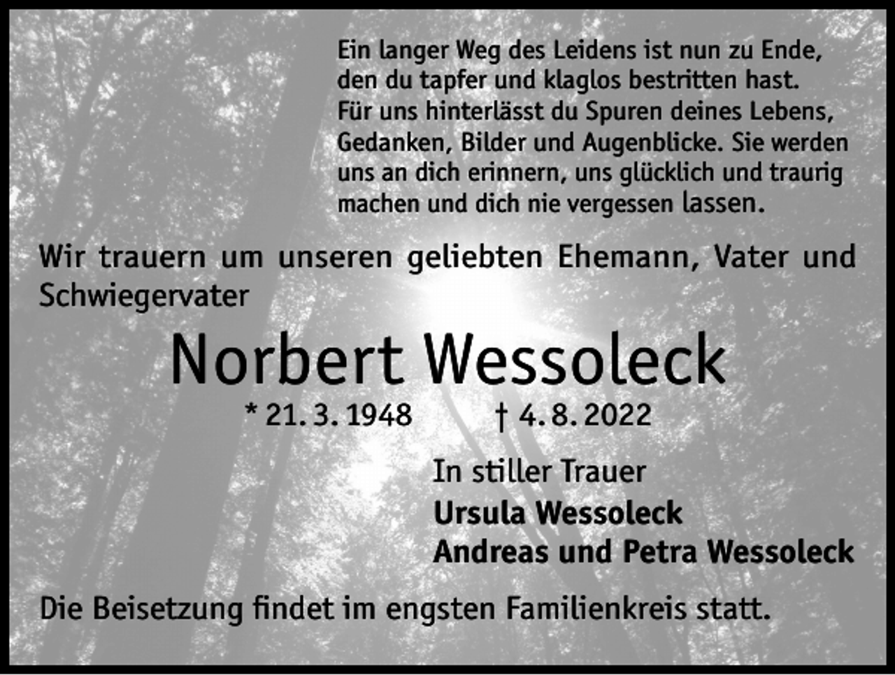 <p>Ein langer Weg des Leidens ist nun zu Ende,<br />den du tapfer und klaglos bestritten hast.<br />Für uns hinterlässt du Spuren deines Lebens,<br />Gedanken, Bilder und Augenblicke. Sie werden<br />uns an dich erinnern, uns glücklich und traurig<br />machen und dich nie vergessen lassen.</p><p>Wir trauern um unseren geliebten Ehemann, Vater und<br />Schwiegervater</p><p>Norbert Wessoleck<br />* 21. 3. 1948 † 4. 8. 2022</p><p>In stiller Trauer<br />Ursula Wessoleck<br />Andreas und Petra Wessoleck<br />Die Beisetzung findet im engsten Familienkreis statt.</p>
