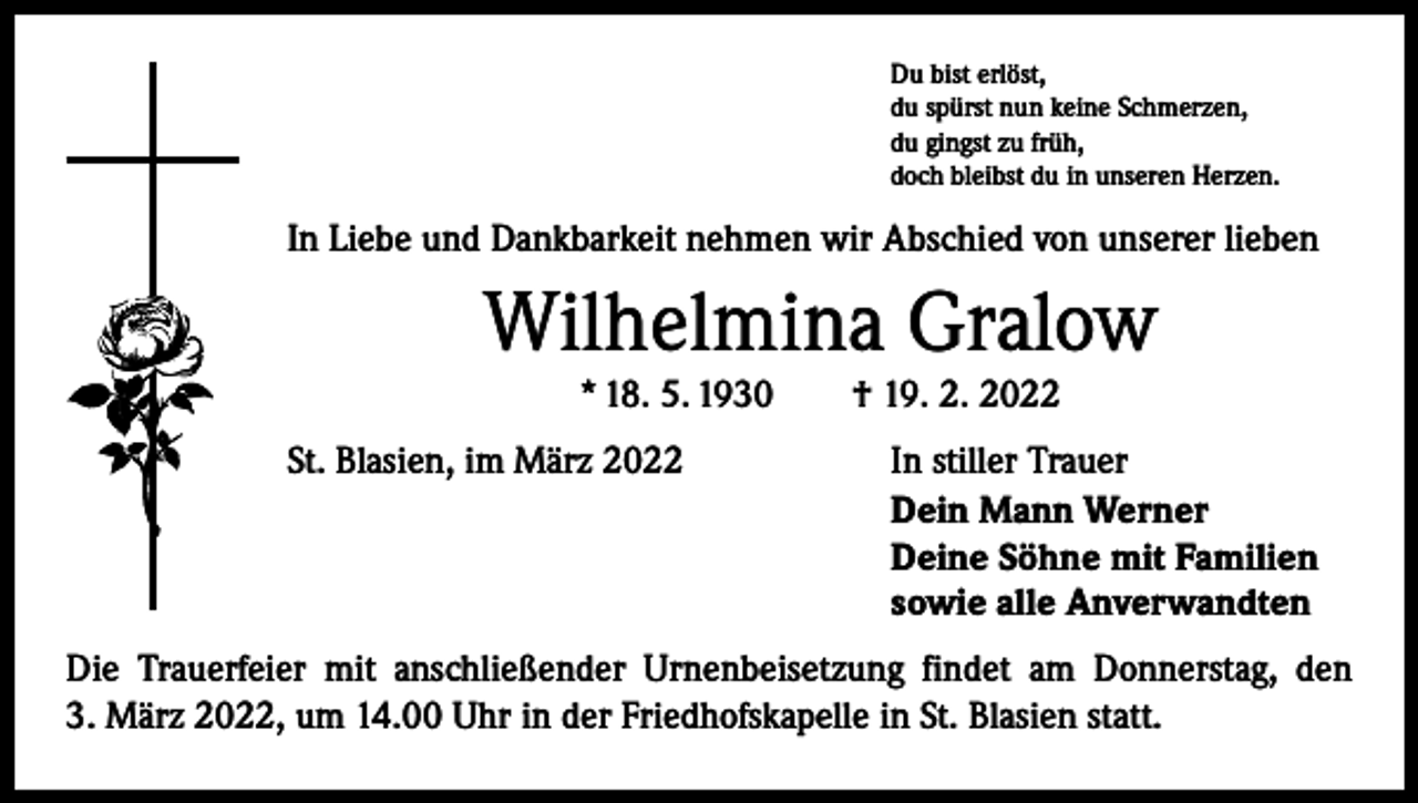 <p>Du bist erlöst,<br />du spürst nun keine Schmerzen,<br />du gingst zu früh,<br />doch bleibst du in unseren Herzen.</p><p>In Liebe und Dankbarkeit nehmen wir Abschied von unserer lieben</p><p>Wilhelmina Gralow<br />* 18. 5. 1930 † 19. 2. 2022</p><p>St. Blasien, im März 2022</p><p>In stiller Trauer<br />Dein Mann Werner<br />Deine Söhne mit Familien<br />sowie alle Anverwandten</p><p>Die Trauerfeier mit anschließender Urnenbeisetzung findet am Donnerstag, den<br />3. März 2022, um 14.00 Uhr in der Friedhofskapelle in St. Blasien statt.</p>