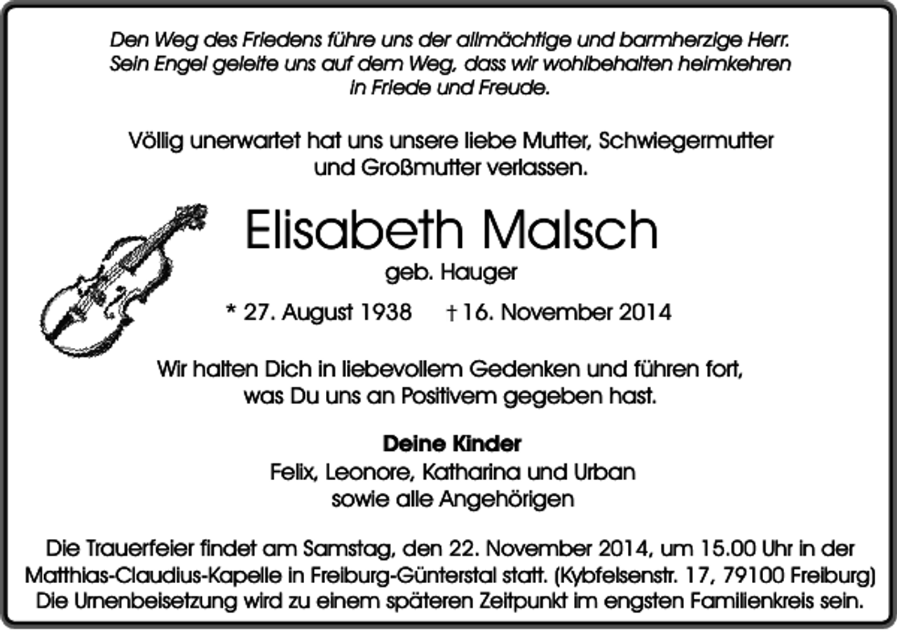<p>Den Weg des Friedens führe uns der allmächtige und barmherzige Herr.<br />Sein Engel geleite uns auf dem Weg, dass wir wohlbehalten heimkehren<br />in Friede und Freude.</p><p>Völlig unerwartet hat uns unsere liebe Mutter, Schwiegermutter<br />und Großmutter verlassen.</p><p>Elisabeth Malsch<br />geb. Hauger</p><p>* 27. August 1938</p><p>16. November 2014</p><p>Wir halten Dich in liebevollem Gedenken und führen fort,<br />was Du uns an Positivem gegeben hast.<br />Deine Kinder<br />Felix, Leonore, Katharina und Urban<br />sowie alle Angehörigen<br />Die Trauerfeier findet am Samstag, den 22. November 2014, um 15.00 Uhr in der<br />Matthias-Claudius-Kapelle in Freiburg-Günterstal statt. (Kybfelsenstr. 17, 79100 Freiburg)<br />Die Urnenbeisetzung wird zu einem späteren Zeitpunkt im engsten Familienkreis sein.</p>