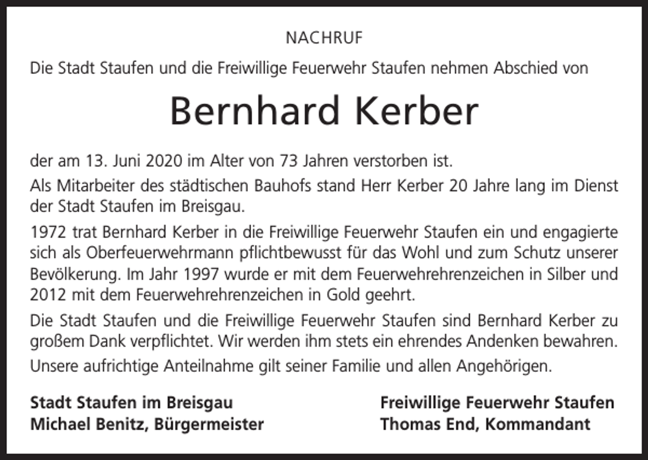 <p>NACHRUF<br />Die Stadt Staufen und die Freiwillige Feuerwehr Staufen nehmen Abschied von</p><p>Bernhard Kerber<br />der am 13. Juni 2020 im Alter von 73 Jahren verstorben ist.<br />Als Mitarbeiter des städtischen Bauhofs stand Herr Kerber 20 Jahre lang im Dienst<br />der Stadt Staufen im Breisgau.<br />1972 trat Bernhard Kerber in die Freiwillige Feuerwehr Staufen ein und engagierte<br />sich als Oberfeuerwehrmann pflichtbewusst für das Wohl und zum Schutz unserer<br />Bevölkerung. Im Jahr 1997 wurde er mit dem Feuerwehrehrenzeichen in Silber und<br />2012 mit dem Feuerwehrehrenzeichen in Gold geehrt.<br />Die Stadt Staufen und die Freiwillige Feuerwehr Staufen sind Bernhard Kerber zu<br />großem Dank verpflichtet. Wir werden ihm stets ein ehrendes Andenken bewahren.<br />Unsere aufrichtige Anteilnahme gilt seiner Familie und allen Angehörigen.<br />Stadt Staufen im Breisgau<br />Michael Benitz, Bürgermeister</p><p>Freiwillige Feuerwehr Staufen<br />Thomas End, Kommandant</p>