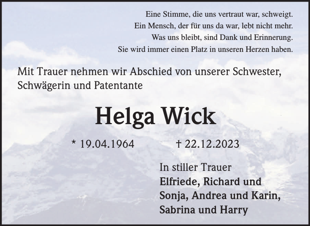 <p>Eine Stimme, die uns vertraut war, schweigt.<br />Ein Mensch, der für uns da war, lebt nicht mehr.<br />Was uns bleibt, sind Dank und Erinnerung.<br />Sie wird immer einen Platz in unseren Herzen haben.</p><p>Mit Trauer nehmen wir Abschied von unserer Schwester,<br />Schwägerin und Patentante</p><p>Helga Wick<br />* 19.04.1964</p><p>† 22.12.2023<br />In stiller Trauer<br />Elfriede, Richard und<br />Sonja, Andrea und Karin,<br />Sabrina und Harry</p>