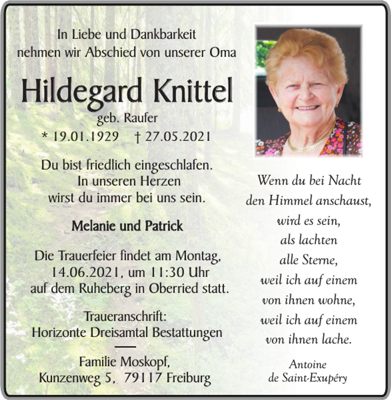 <p>In Liebe und Dankbarkeit<br />nehmen wir Abschied von unserer Oma</p><p>Hildegard Knittel<br />geb. Raufer<br />* 19.01.1929 † 27.05.2021</p><p>Du bist friedlich eingeschlafen.<br />In unseren Herzen<br />wirst du immer bei uns sein.<br />Melanie und Patrick<br />Die Trauerfeier findet am Montag,<br />14.06.2021, um 11:30 Uhr<br />auf dem Ruheberg in Oberried statt.<br />Traueranschrift:<br />Horizonte Dreisamtal Bestattungen<br />Familie Moskopf,<br />Kunzenweg 5, 79117 Freiburg</p><p>Wenn du bei Nacht<br />den Himmel anschaust,<br />wird es sein,<br />als lachten<br />alle Sterne,<br />weil ich auf einem<br />von ihnen wohne,<br />weil ich auf einem<br />von ihnen lache.<br />Antoine<br />de Saint-Exupéry</p>