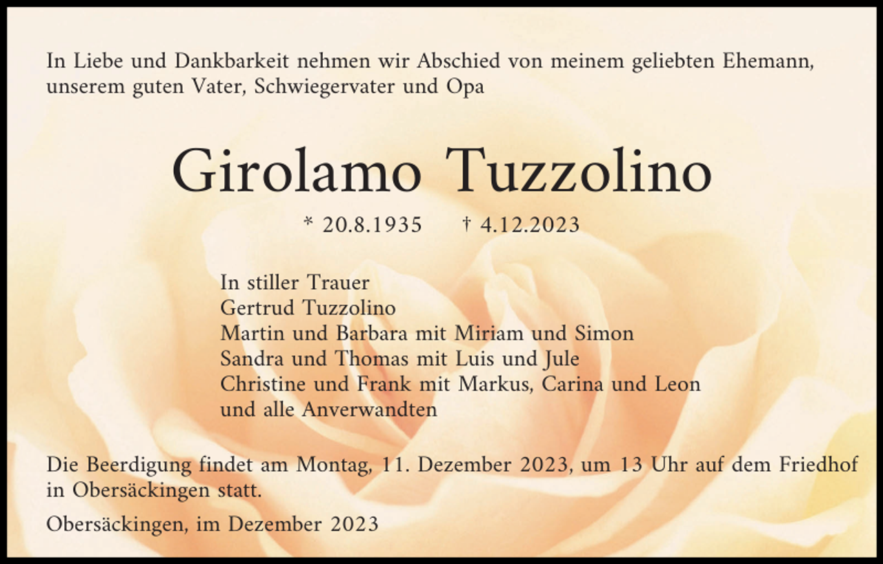 <p>In Liebe und Dankbarkeit nehmen wir Abschied von meinem geliebten Ehemann,<br />unserem guten Vater, Schwiegervater und Opa</p><p>Girolamo Tuzzolino<br />* 20.8.1935</p><p>† 4.12.2023</p><p>In stiller Trauer<br />Gertrud Tuzzolino<br />Martin und Barbara mit Miriam und Simon<br />Sandra und Thomas mit Luis und Jule<br />Christine und Frank mit Markus, Carina und Leon<br />und alle Anverwandten<br />Die Beerdigung findet am Montag, 11. Dezember 2023, um 13 Uhr auf dem Friedhof<br />in Obersäckingen statt.<br />Obersäckingen, im Dezember 2023</p>