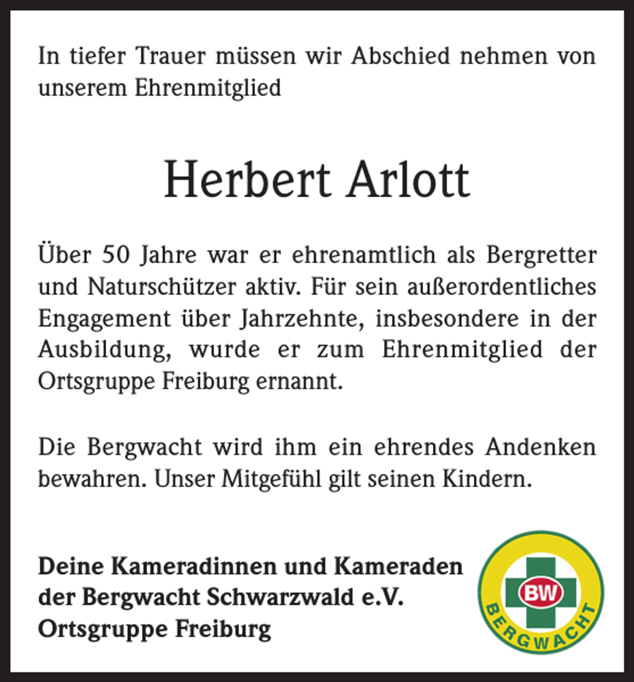<p>In tiefer Trauer müssen wir Abschied nehmen von<br />unserem Ehrenmitglied</p><p>Herbert Arlott<br />Über 50 Jahre war er ehrenamtlich als Bergretter<br />und Naturschützer aktiv. Für sein außerordentliches<br />Engagement über Jahrzehnte, insbesondere in der<br />Ausbildung, wurde er zum Ehrenmitglied der<br />Ortsgruppe Freiburg ernannt.<br />Die Bergwacht wird ihm ein ehrendes Andenken<br />bewahren. Unser Mitgefühl gilt seinen Kindern.<br />Deine Kameradinnen und Kameraden<br />der Bergwacht Schwarzwald e.V.<br />Ortsgruppe Freiburg</p>