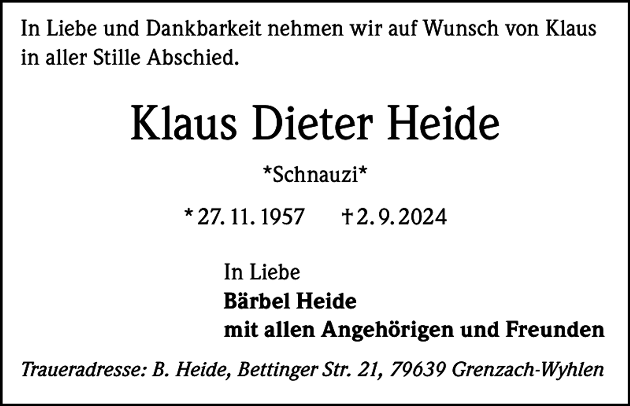 <p>In Liebe und Dankbarkeit nehmen wir auf Wunsch von Klaus<br />in aller Stille Abschied.</p><p>Klaus Dieter Heide<br />*Schnauzi*<br />* 27. 11. 1957</p><p>† 2. 9. 2024</p><p>In Liebe<br />Bärbel Heide<br />mit allen Angehörigen und Freunden<br />Traueradresse: B. Heide, Bettinger Str. 21, 79639 Grenzach-Wyhlen</p>