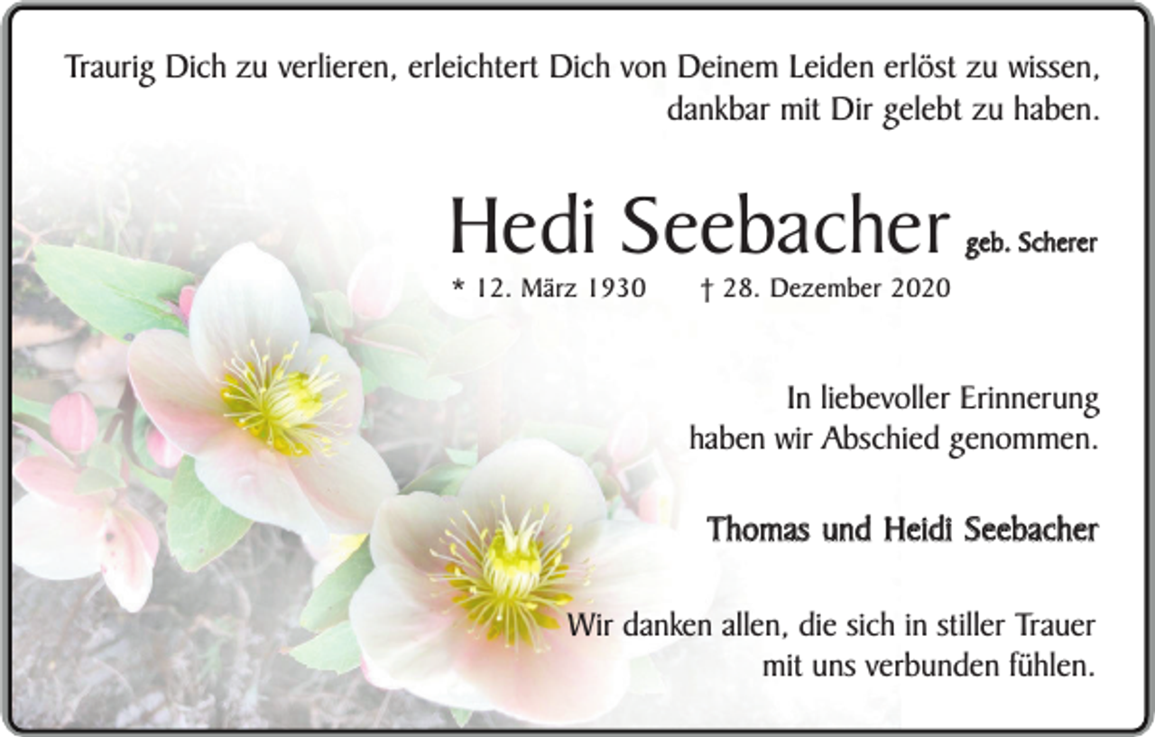 <p>Traurig Dich zu verlieren, erleichtert Dich von Deinem Leiden erlöst zu wissen,<br />dankbar mit Dir gelebt zu haben.</p><p>Hedi Seebacher<br />* 12. März 1930</p><p>geb. Scherer</p><p>† 28. Dezember 2020</p><p>In liebevoller Erinnerung<br />haben wir Abschied genommen.</p><p>Thomas und Heidi Seebacher<br />Wir danken allen, die sich in stiller Trauer<br />mit uns verbunden fühlen.</p>
