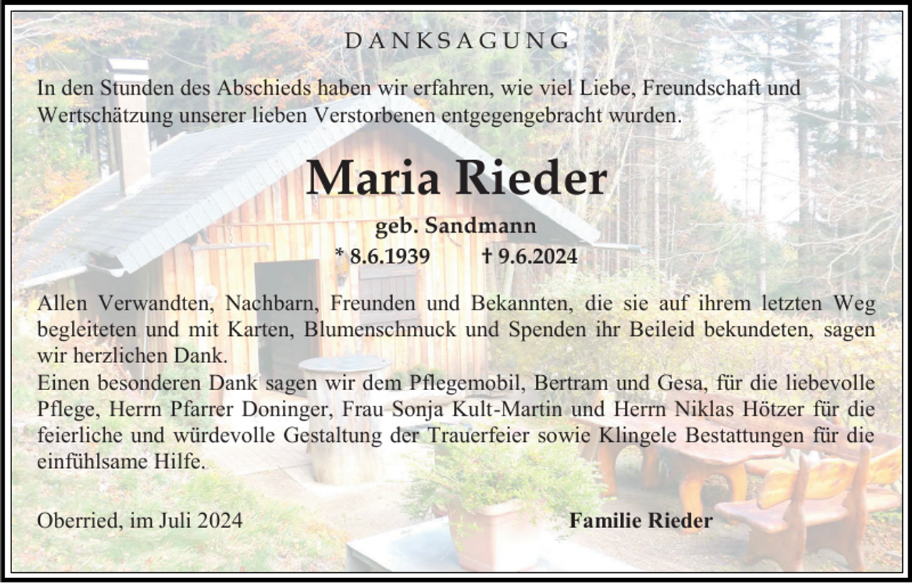 <p>DANKSAGUNG<br />In den Stunden des Abschieds haben wir erfahren, wie viel Liebe, Freundschaft und<br />Wertschätzung unserer lieben Verstorbenen entgegengebracht wurden.</p><p>Maria Rieder<br />geb. Sandmann<br />* 8.6.1939<br />† 9.6.2024<br />Allen Verwandten, Nachbarn, Freunden und Bekannten, die sie auf ihrem letzten Weg<br />begleiteten und mit Karten, Blumenschmuck und Spenden ihr Beileid bekundeten, sagen<br />wir herzlichen Dank.<br />Einen besonderen Dank sagen wir dem Pflegemobil, Bertram und Gesa, für die liebevolle<br />Pflege, Herrn Pfarrer Doninger, Frau Sonja Kult-Martin und Herrn Niklas Hötzer für die<br />feierliche und würdevolle Gestaltung der Trauerfeier sowie Klingele Bestattungen für die<br />einfühlsame Hilfe.<br />Oberried, im Juli 2024</p><p>Familie Rieder</p>