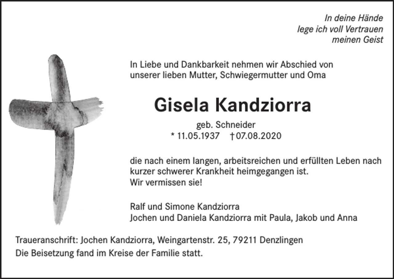 <p>In deine Hände<br />lege ich voll Vertrauen<br />meinen Geist<br />In Liebe und Dankbarkeit nehmen wir Abschied von<br />unserer lieben Mutter, Schwiegermutter und Oma</p><p>Gisela Kandziorra<br />geb. Schneider<br />* 11.05.1937 † 07.08.2020<br />die nach einem langen, arbeitsreichen und erfüllten Leben nach<br />kurzer schwerer Krankheit heimgegangen ist.<br />Wir vermissen sie!<br />Ralf und Simone Kandziorra<br />Jochen und Daniela Kandziorra mit Paula, Jakob und Anna<br />Traueranschrift: Jochen Kandziorra, Weingartenstr. 25, 79211 Denzlingen<br />Die Beisetzung fand im Kreise der Familie statt.</p>