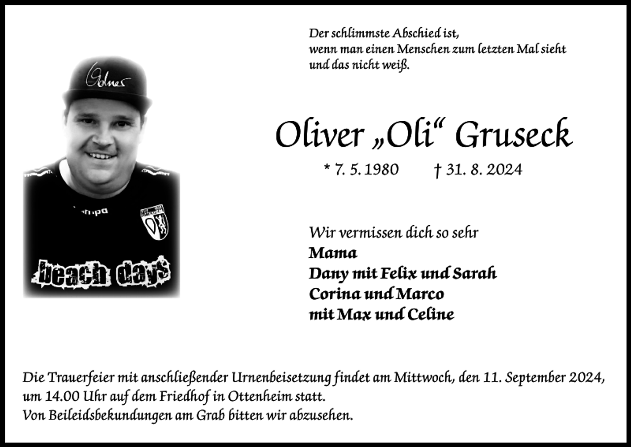 <p>Der schlimmste Abschied ist,<br />wenn man einen Menschen zum letzten Mal sieht<br />und das nicht weiß.</p><p>Oliver „Oli“ Gruseck<br />* 7. 5. 1980</p><p>† 31. 8. 2024</p><p>Wir vermissen dich so sehr<br />Mama<br />Dany mit Felix und Sarah<br />Corina und Marco<br />mit Max und Celine</p><p>Die Trauerfeier mit anschließender Urnenbeisetzung findet am Mittwoch, den 11. September 2024,<br />um 14.00 Uhr auf dem Friedhof in Ottenheim statt.<br />Von Beileidsbekundungen am Grab bitten wir abzusehen.</p>
