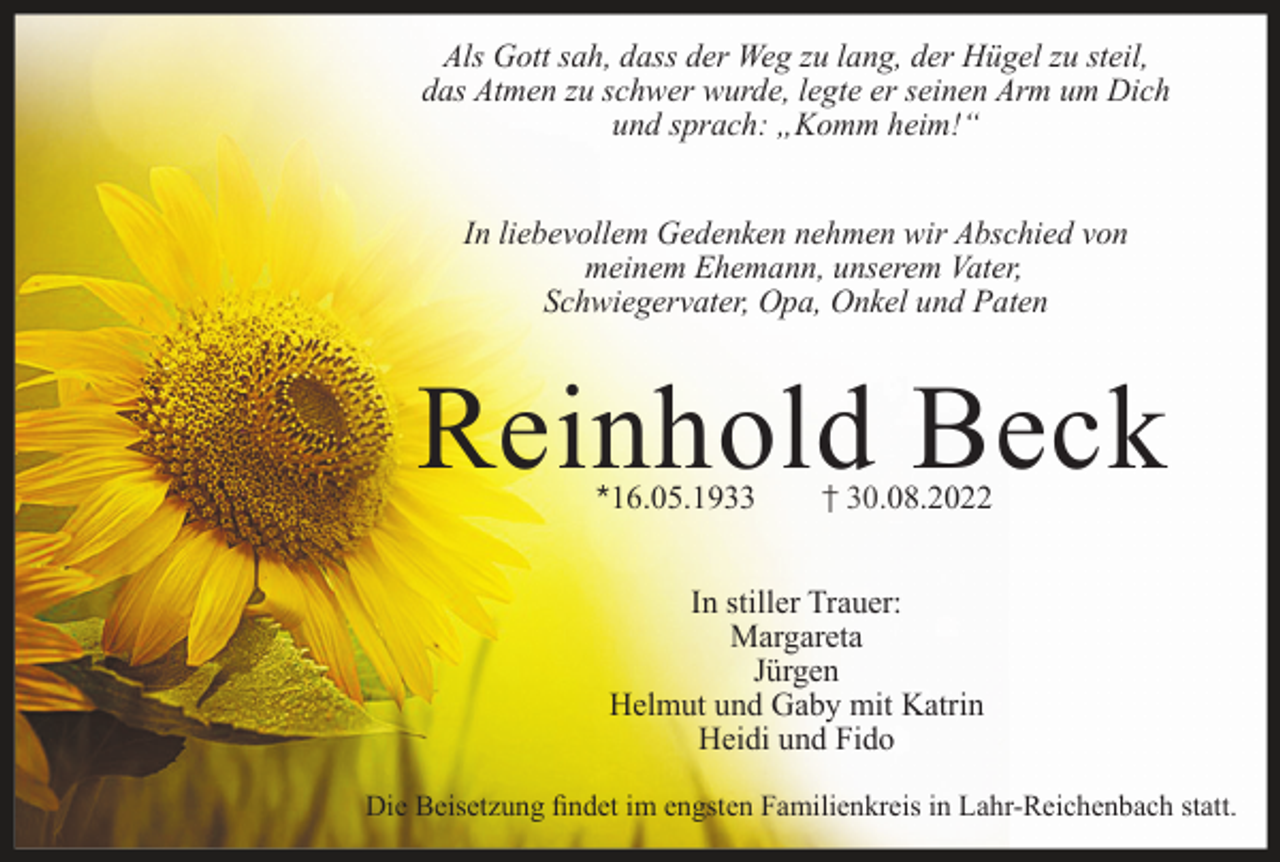 <p>Als Gott sah, dass der Weg zu lang, der Hügel zu steil,<br />das Atmen zu schwer wurde, legte er seinen Arm um Dich<br />und sprach: „Komm heim!“<br />In liebevollem Gedenken nehmen wir Abschied von<br />meinem Ehemann, unserem Vater,<br />Schwiegervater, Opa, Onkel und Paten</p><p>Reinhold Beck<br />*16.05.1933</p><p>† 30.08.2022</p><p>In stiller Trauer:<br />Margareta<br />Jürgen<br />Helmut und Gaby mit Katrin<br />Heidi und Fido<br />Die Beisetzung findet im engsten Familienkreis in Lahr-Reichenbach statt.</p>