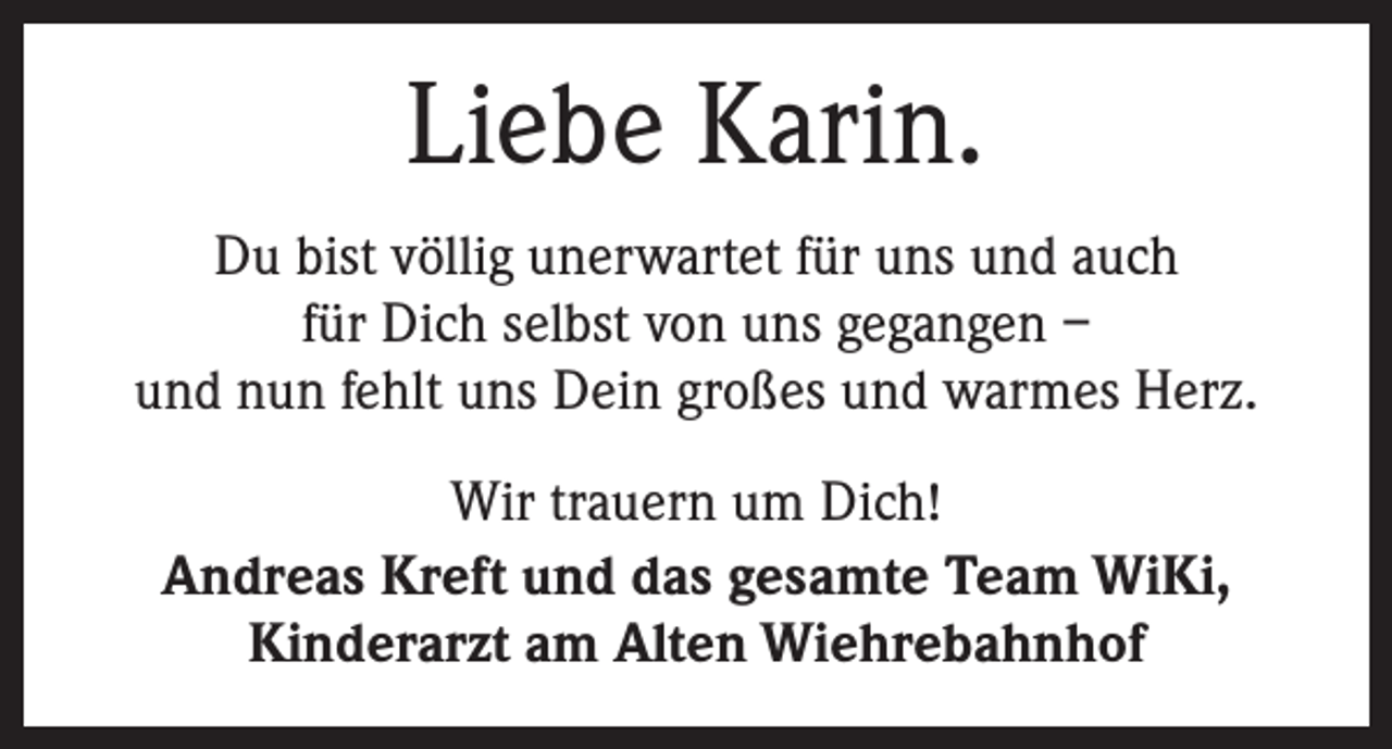 <p>Liebe Karin.<br />Du bist völlig unerwartet für uns und auch<br />für Dich selbst von uns gegangen –<br />und nun fehlt uns Dein großes und warmes Herz.<br />Wir trauern um Dich!<br />Andreas Kreft und das gesamte Team WiKi,<br />Kinderarzt am Alten Wiehrebahnhof</p>