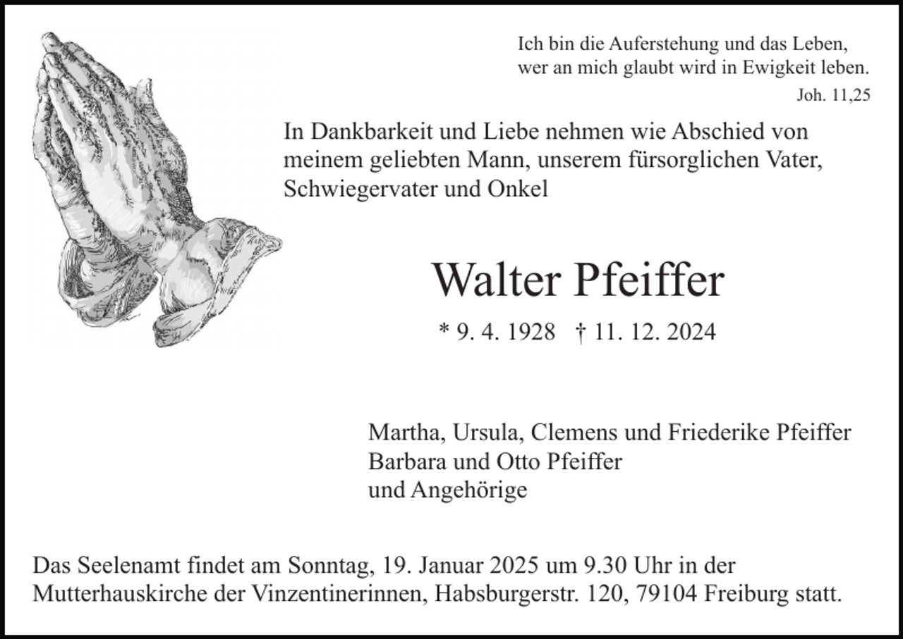 <p>Ich bin die Auferstehung und das Leben,<br />wer an mich glaubt wird in Ewigkeit leben.<br />Joh. 11,25</p><p>In Dankbarkeit und Liebe nehmen wie Abschied von<br />meinem geliebten Mann, unserem fürsorglichen Vater,<br />Schwiegervater und Onkel</p><p>Walter Pfeiffer<br />* 9. 4. 1928 † 11. 12. 2024</p><p>Martha, Ursula, Clemens und Friederike Pfeiffer<br />Barbara und Otto Pfeiffer<br />und Angehörige<br />Das Seelenamt findet am Sonntag, 19. Januar 2025 um 9.30 Uhr in der<br />Mutterhauskirche der Vinzentinerinnen, Habsburgerstr. 120, 79104 Freiburg statt.</p>
