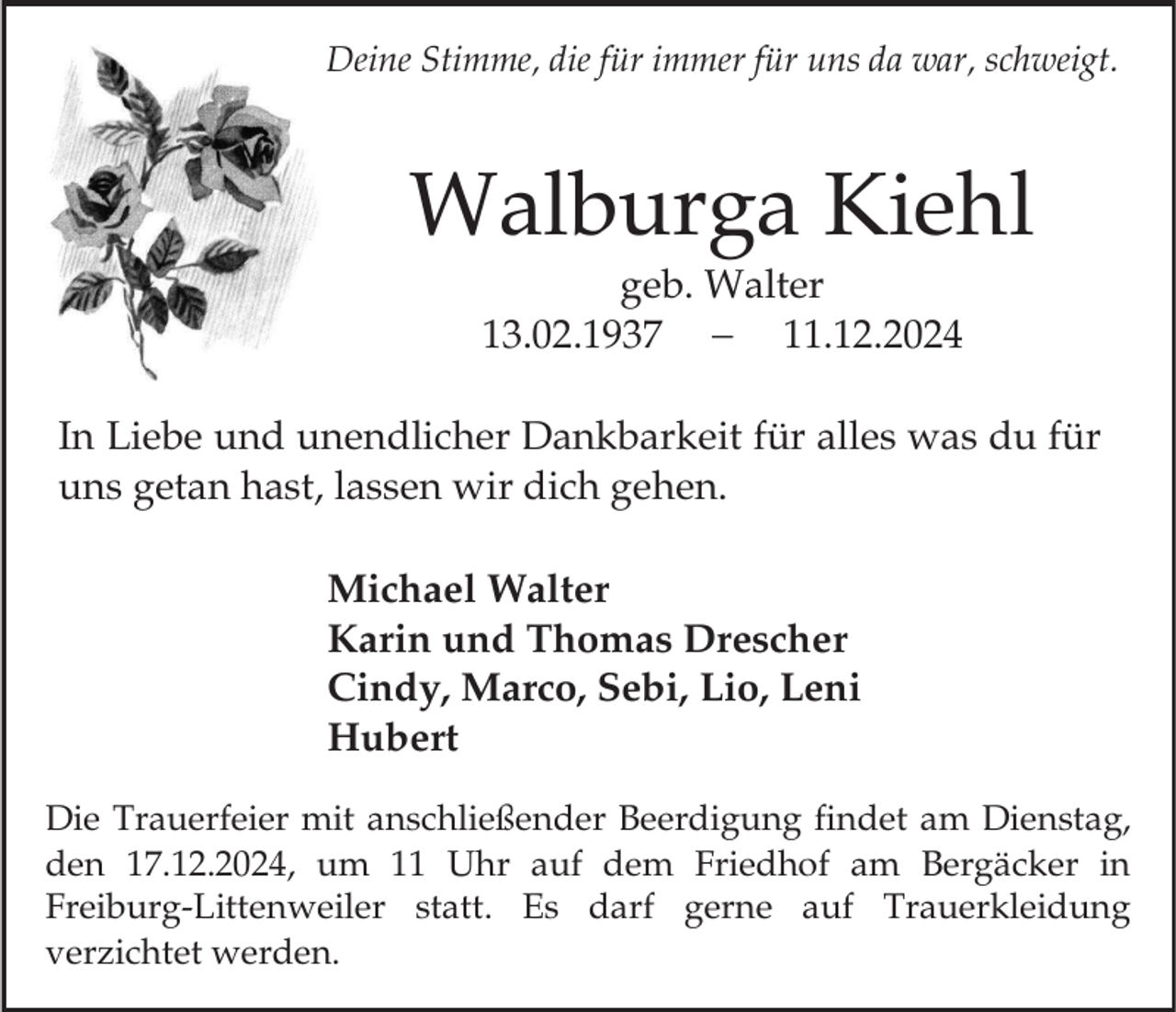 <p>Deine Stimme, die für immer für uns da war, schweigt.</p><p>Walburga Kiehl<br />geb. Walter<br />13.02.1937<br />11.12.2024<br />In Liebe und unendlicher Dankbarkeit für alles was du für<br />uns getan hast, lassen wir dich gehen.<br />Michael Walter<br />Karin und Thomas Drescher<br />Cindy, Marco, Sebi, Lio, Leni<br />Hubert<br />Die Trauerfeier mit anschließender Beerdigung findet am Dienstag,<br />den 17.12.2024, um 11 Uhr auf dem Friedhof am Bergäcker in<br />Freiburg-Littenweiler statt. Es darf gerne auf Trauerkleidung<br />verzichtet werden.</p>