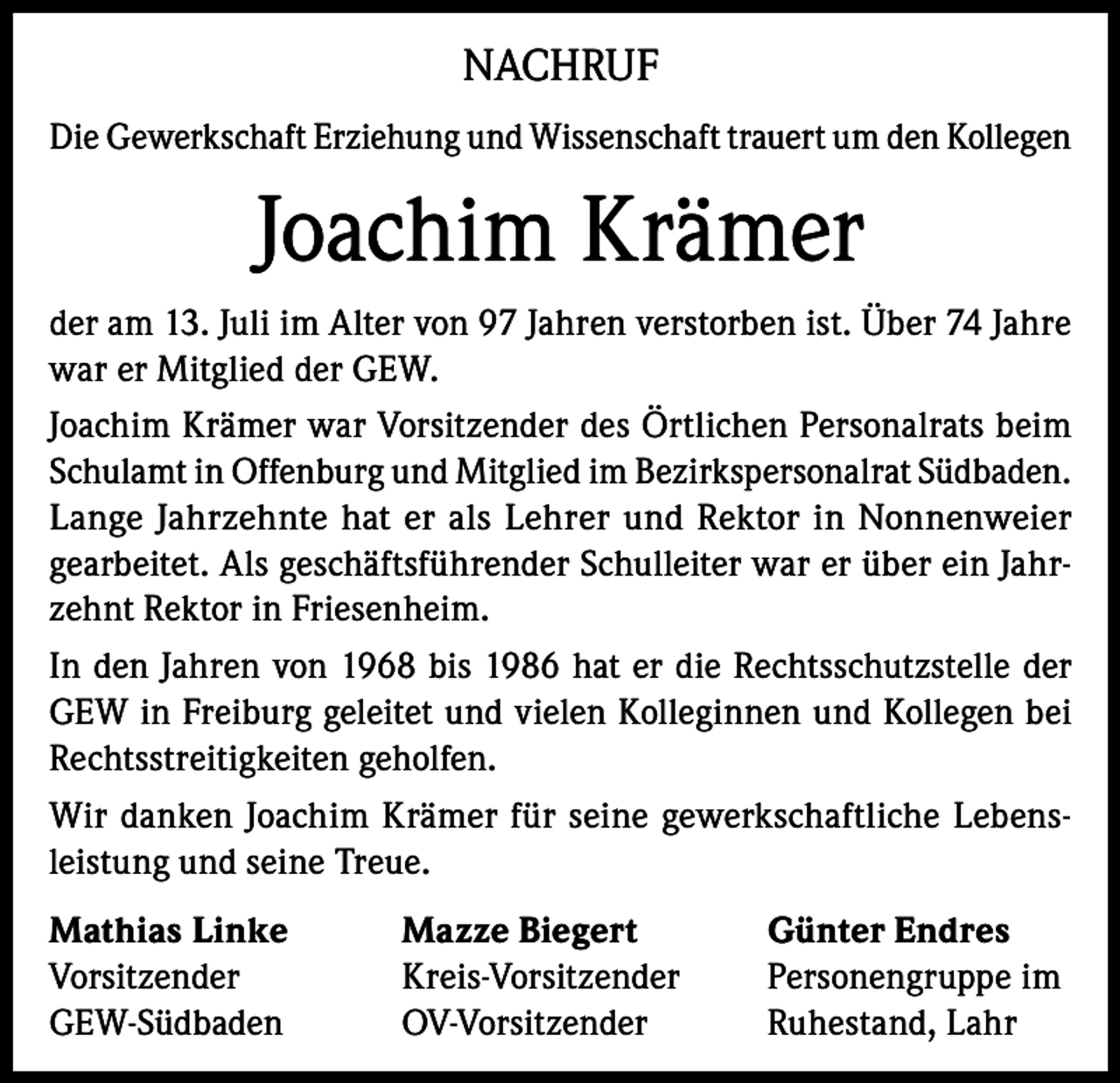 <p>NACHRUF<br />Die Gewerkschaft Erziehung und Wissenschaft trauert um den Kollegen</p><p>Joachim Krämer<br />der am 13. Juli im Alter von 97 Jahren verstorben ist. Über 74 Jahre<br />war er Mitglied der GEW.<br />Joachim Krämer war Vorsitzender des Örtlichen Personalrats beim<br />Schulamt in Offenburg und Mitglied im Bezirkspersonalrat Südbaden.<br />Lange Jahrzehnte hat er als Lehrer und Rektor in Nonnenweier<br />gearbeitet. Als geschäftsführender Schulleiter war er über ein Jahrzehnt Rektor in Friesenheim.<br />In den Jahren von 1968 bis 1986 hat er die Rechtsschutzstelle der<br />GEW in Freiburg geleitet und vielen Kolleginnen und Kollegen bei<br />Rechtsstreitigkeiten geholfen.<br />Wir danken Joachim Krämer für seine gewerkschaftliche Lebensleistung und seine Treue.<br />Mathias Linke<br />Vorsitzender<br />GEW-Südbaden</p><p>Mazze Biegert<br />Kreis-Vorsitzender<br />OV-Vorsitzender</p><p>Günter Endres<br />Personengruppe im<br />Ruhestand, Lahr</p>