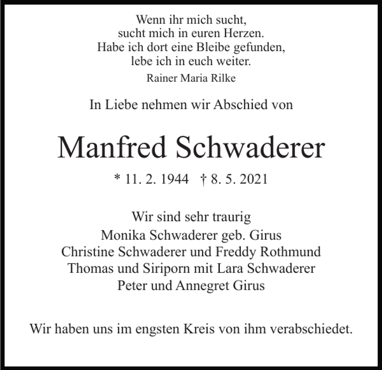 <p>Wenn ihr mich sucht,<br />sucht mich in euren Herzen.<br />Habe ich dort eine Bleibe gefunden,<br />lebe ich in euch weiter.<br />Rainer Maria Rilke</p><p>In Liebe nehmen wir Abschied von</p><p>Manfred Schwaderer<br />* 11. 2. 1944 † 8. 5. 2021<br />Wir sind sehr traurig<br />Monika Schwaderer geb. Girus<br />Christine Schwaderer und Freddy Rothmund<br />Thomas und Siriporn mit Lara Schwaderer<br />Peter und Annegret Girus<br />Wir haben uns im engsten Kreis von ihm verabschiedet.</p>