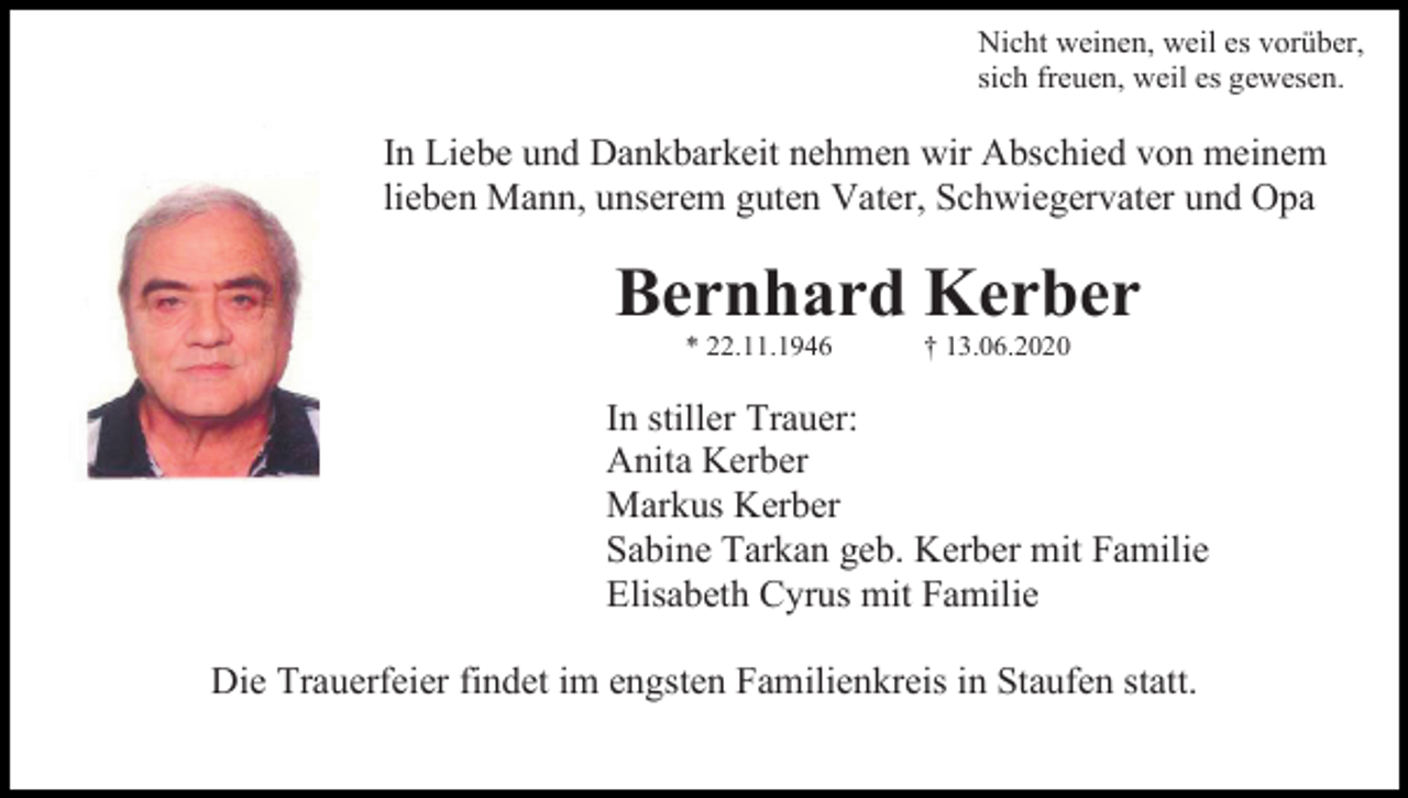<p>Nicht weinen, weil es vorüber,<br />sich freuen, weil es gewesen.</p><p>In Liebe und Dankbarkeit nehmen wir Abschied von meinem<br />lieben Mann, unserem guten Vater, Schwiegervater und Opa</p><p>Bernhard Kerber<br />* 22.11.1946</p><p>† 13.06.2020</p><p>In stiller Trauer:<br />Anita Kerber<br />Markus Kerber<br />Sabine Tarkan geb. Kerber mit Familie<br />Elisabeth Cyrus mit Familie<br />Die Trauerfeier findet im engsten Familienkreis in Staufen statt.</p>