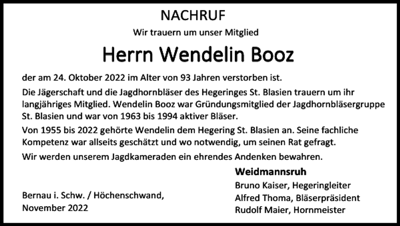 <p>NACHRUF<br />Wir trauern um unser Mitglied</p><p>Herrn Wendelin Booz<br />der am 24. Oktober 2022 im Alter von 93 Jahren verstorben ist.<br />Die Jägerschaft und die Jagdhornbläser des Hegeringes St. Blasien trauern um ihr<br />langjähriges Mitglied. Wendelin Booz war Gründungsmitglied der Jagdhornbläsergruppe<br />St. Blasien und war von 1963 bis 1994 aktiver Bläser.<br />Von 1955 bis 2022 gehörte Wendelin dem Hegering St. Blasien an. Seine fachliche<br />Kompetenz war allseits geschätzt und wo notwendig, um seinen Rat gefragt.<br />Wir werden unserem Jagdkameraden ein ehrendes Andenken bewahren.</p><p>Weidmannsruh<br />Bernau i. Schw. / Höchenschwand,<br />November 2022</p><p>Bruno Kaiser, Hegeringleiter<br />Alfred Thoma, Bläserpräsident<br />Rudolf Maier, Hornmeister</p>