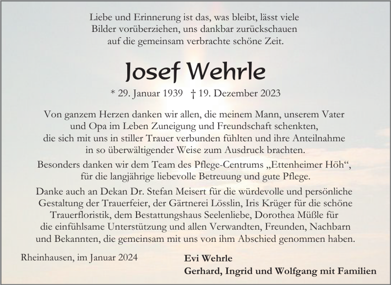 <p>Liebe und Erinnerung ist das, was bleibt, lässt viele<br />Bilder vorüberziehen, uns dankbar zurückschauen<br />auf die gemeinsam verbrachte schöne Zeit.</p><p>Josef Wehrle<br />* 29. Januar 1939 † 19. Dezember 2023<br />Von ganzem Herzen danken wir allen, die meinem Mann, unserem Vater<br />und Opa im Leben Zuneigung und Freundschaft schenkten,<br />die sich mit uns in stiller Trauer verbunden fühlten und ihre Anteilnahme<br />in so überwältigender Weise zum Ausdruck brachten.<br />Besonders danken wir dem Team des Pflege-Centrums „Ettenheimer Höh“,<br />für die langjährige liebevolle Betreuung und gute Pflege.<br />Danke auch an Dekan Dr. Stefan Meisert für die würdevolle und persönliche<br />Gestaltung der Trauerfeier, der Gärtnerei Lösslin, Iris Krüger für die schöne<br />Trauerfloristik, dem Bestattungshaus Seelenliebe, Dorothea Müßle für<br />die einfühlsame Unterstützung und allen Verwandten, Freunden, Nachbarn<br />und Bekannten, die gemeinsam mit uns von ihm Abschied genommen haben.<br />Rheinhausen, im Januar 2024</p><p>Evi Wehrle<br />Gerhard, Ingrid und Wolfgang mit Familien</p>